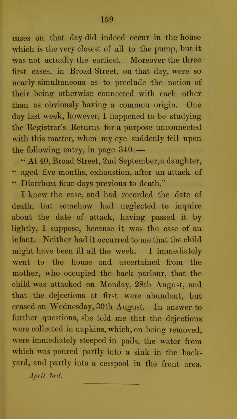 cases on that day did indeed occur in the house which is the very closest of all to the pump, but it was not actually the earliest. Moreover the three first cases, in Broad Street, on that day, were so nearly simultaneous as to preclude the notion of their being otherwise connected with each other than as obviously having a common origin. One day last week, however, I happened to be studying the Registrar’s Returns for a purpose unconnected with this matter, when my eye suddenly fell upon the following entry, in page 340:— “ At 40, Broad Street, 2nd September, a daughter, “ aged five months, exhaustion, after an attack of “ Diarrhoea four days previous to death.” I knew the case, and had recorded the date of death, but somehow had neglected to inquire about the date of attack, having passed it by lightly, I suppose, because it was the case of an infant. Neither had it occurred to me that the child might have been ill all the week. I immediately went to the house and ascertained from the mother, who occupied the back parlour, that the child was attacked on Monday, 28th August, and that the dejections at first were abundant, but ceased on Wednesday, 30th August. In answer to further questions, she told me that the dejections were collected in napkins, which, on being removed, were immediately steeped in pails, the water from which was poured partly into a sink in the back- yard, and partly into a cesspool in the front area. April 3rd.