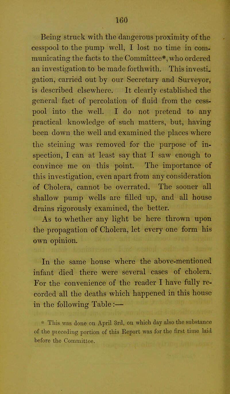 Being struck with the dangerous proximity of the cesspool to the pump well, I lost no time in com- municating the facts to the Committee*, who ordered an investigation to be made forthwith. This investi. gation, carried out by our Secretary and Surveyor, is described elsewhere. It clearly established the general fact of percolation of fluid from the cess- pool into the well. I do not pretend to any practical knowledge of such matters, but, having been down the well and examined the places where the steining was removed for the purpose of in- spection, I can at least say that I saw enough to convince me on this point. The importance of this investigation, even apart from any consideration of Cholera, cannot be overrated. The sooner all shallow pump wells are filled up, and all house drains rigorously examined, the better. As to whether any light be here thrown upon the propagation of Cholera, let every one form his own opinion. In the same house where the above-mentioned infant died there were several cases of cholera. For the convenience of the reader I have fully re- corded all the deaths which happened in this house in the following Table:— * This was done on April 3rd, on which day also the substance of the preceding portion of this Report was for the first time laid before the Committee.