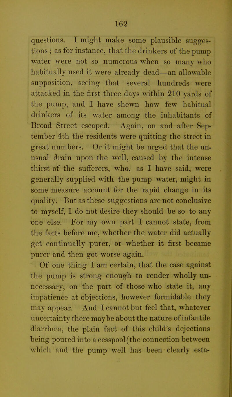 questions. I might make some plausible sugges- tions ; as for instance, that the drinkers of the pump water were not so numerous when so many who habitually used it were already dead—an allowable supposition, seeing that several hundreds were attacked in the first three days within 210 yards of the pump, and I have shewn how few habitual drinkers of its water among the inhabitants of Broad Street escaped. Again, on and after Sep- tember 4th the residents were quitting the street in great numbers. Or it might be urged that the un- usual drain upon the well, caused by the intense thirst of the sufferers, who, as I have said, were generally supplied with the pump water, might in some measure account for the rapid change in its quality. But as these suggestions are not conclusive to myself, I do not desire they should be so to any one else. For my own part I cannot state, from the facts before me, whether the Water did actually get continually purer, or whether it first became purer and then got worse again. Of one thing I am certain, that the case against the pump is strong enough to render wholly un- necessary, on the part of those who state it, any impatience at objections, however formidable they may appear. And I cannot but feel that, whatever uncertainty there maybe about the nature of infan tile diarrhoea, the plain fact of this child’s dejections being poured into a cesspool (the connection between which and the pump well has been clearly esta-