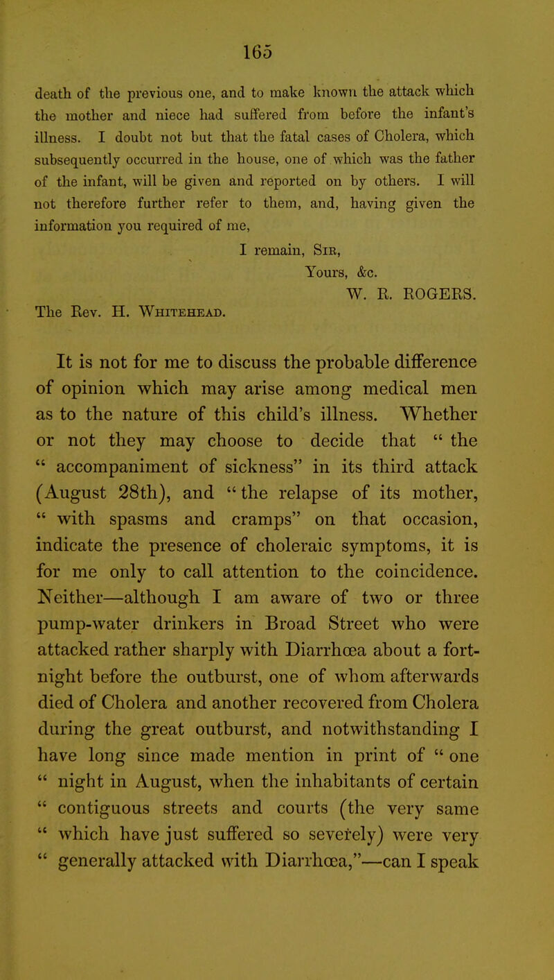 death of the previous one, and to make known the attack which the mother and niece had suffered from before the infant’s illness. I doubt not but that the fatal cases of Cholera, which subsequently occurred in the house, one of which was the father of the infant, will be given and reported on by others. I will not therefore further refer to them, and, having given the information you required of me, I remain, Sib, \ Yours, &c. The Rev. H. Whitehead. W. R. ROGERS. It is not for me to discuss the probable difference of opinion which may arise among medical men as to the nature of this child’s illness. Whether or not they may choose to decide that “ the “ accompaniment of sickness” in its third attack (August 28th), and “ the relapse of its mother, “ with spasms and cramps” on that occasion, indicate the presence of choleraic symptoms, it is for me only to call attention to the coincidence. Neither—although I am aware of two or three pump-water drinkers in Broad Street who were attacked rather sharply with Diarrhoea about a fort- night before the outburst, one of whom afterwards died of Cholera and another recovered from Cholera during the great outburst, and notwithstanding I have long since made mention in print of “ one “ night in August, when the inhabitants of certain “ contiguous streets and courts (the very same “ which have just suffered so severely) were very “ generally attacked with Diarrhoea,”—can I speak