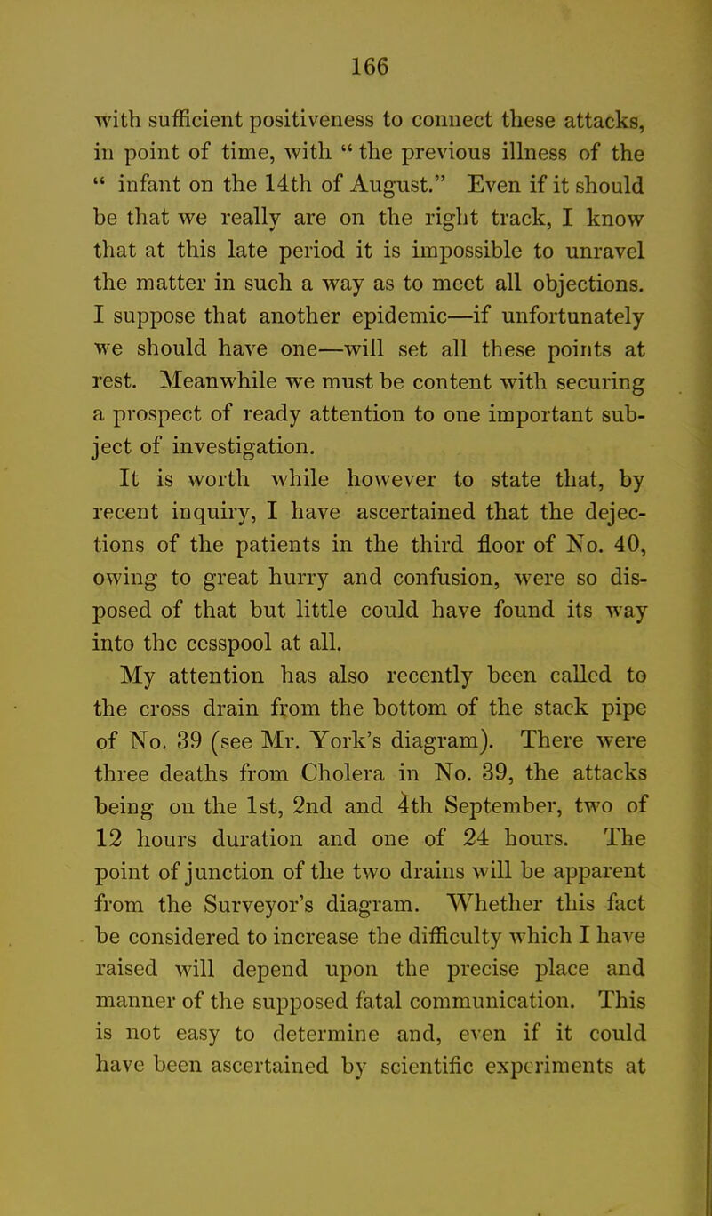 with sufficient positiveness to connect these attacks, in point of time, with “ the previous illness of the “ infant on the 14th of August.” Even if it should be that we really are on the right track, I know that at this late period it is impossible to unravel the matter in such a way as to meet all objections. I suppose that another epidemic—if unfortunately we should have one—will set all these points at rest. Meanwhile we must be content with securing a prospect of ready attention to one important sub- ject of investigation. It is worth 'while however to state that, by recent inquiry, I have ascertained that the dejec- tions of the patients in the third floor of No. 40, owing to great hurry and confusion, were so dis- posed of that but little could have found its way into the cesspool at all. My attention has also recently been called to the cross drain from the bottom of the stack pipe of No, 39 (see Mr. York’s diagram). There were three deaths from Cholera in No. 39, the attacks being on the 1st, 2nd and 4th September, two of 12 hours duration and one of 24 hours. The point of junction of the two drains will be apparent from the Surveyor’s diagram. Whether this fact be considered to increase the difficulty which I have raised will depend upon the precise place and manner of the supposed fatal communication. This is not easy to determine and, even if it could have been ascertained by scientific experiments at