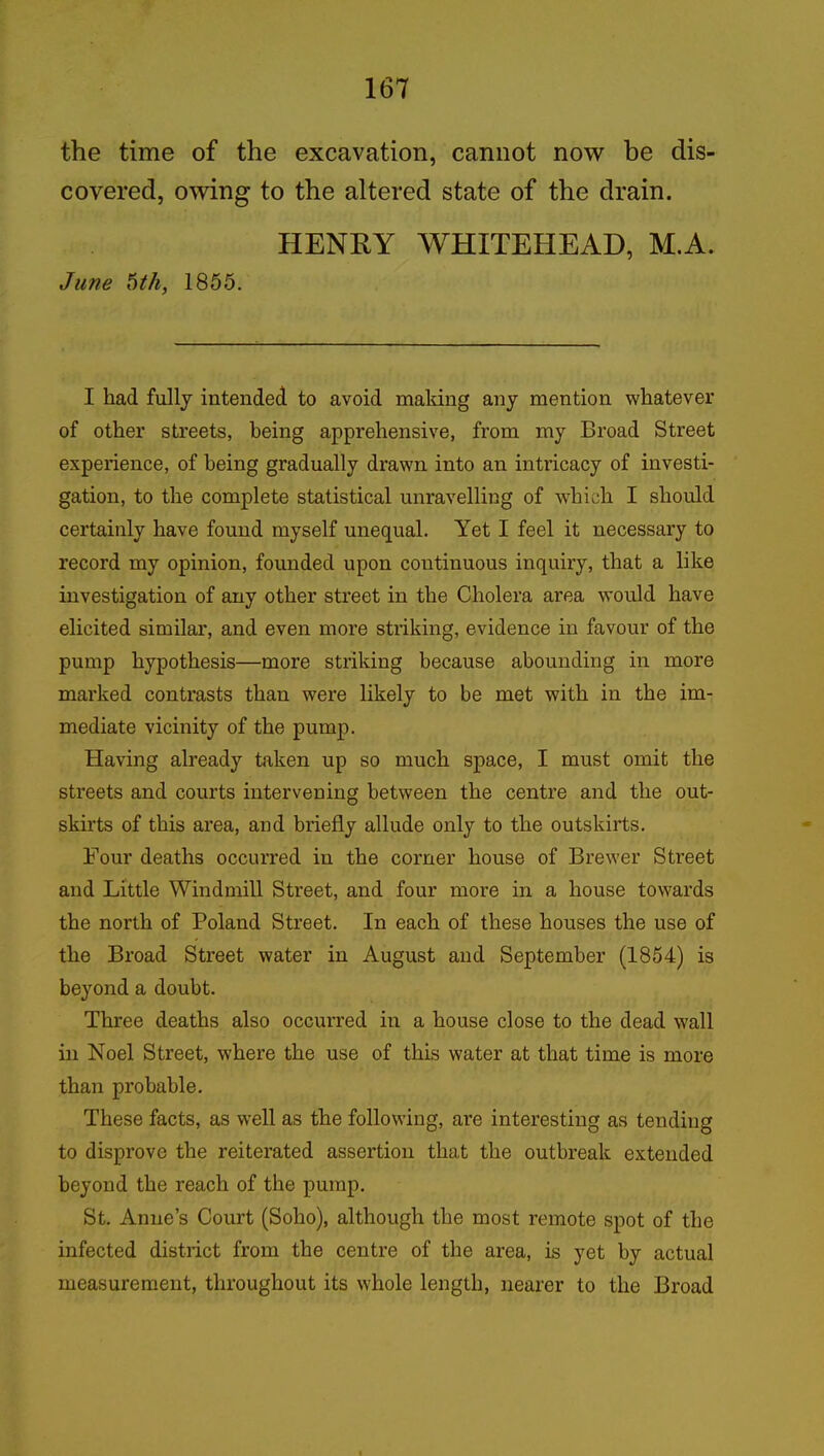 the time of the excavation, cannot now be dis- covered, owing to the altered state of the drain. HENRY WHITEHEAD, M.A. June 6th, 1855. I had fully intended to avoid making any mention whatever of other streets, being apprehensive, from my Broad Street experience, of being gradually drawn into an intricacy of investi- gation, to the complete statistical unravelling of which I should certainly have found myself unequal. Yet I feel it necessary to record my opinion, founded upon continuous inquiry, that a like investigation of any other street in the Cholera area would have elicited similar, and even more striking, evidence in favour of the pump hypothesis—more striking because abounding in more marked contrasts than were likely to be met with in the im- mediate vicinity of the pump. Having already taken up so much space, I must omit the streets and courts intervening between the centre and the out- skirts of this area, and briefly allude only to the outskirts. Four deaths occurred in the corner house of Brewer Street and Little Windmill Street, and four more in a house towards the north of Poland Street. In each of these houses the use of the Broad Street water in August and September (1854) is beyond a doubt. Three deaths also occurred in a house close to the dead wall in Noel Street, where the use of this water at that time is more than probable. These facts, as well as the following, are interesting as tending to disprove the reiterated assertion that the outbreak extended beyond the reach of the pump. St. Anne’s Court (Soho), although the most remote spot of the infected district from the centre of the area, is yet by actual measurement, throughout its whole length, nearer to the Broad