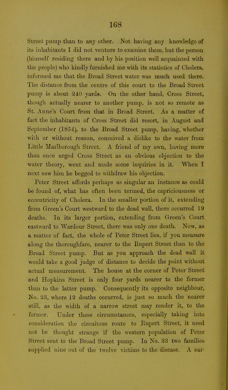 Street pump than to any other. Not having any knowledge of its inhabitants I did not venture to examine them, but the person (himself residing there and by his position well acquainted with the people) who kindly furnished me with its statistics of Cholera, informed me that the Broad Street water was much used there. The distance from the centre of this court to the Broad Street pump is about 240 yards. On the other hand, Cross Street, though actually nearer to another pump, is not so remote as St. Anne’s Court from that in Broad Street. As a matter of fact the inhabitants of Cross Street did resort, in August and September (1854), to the Broad Street pump, having, whether with or without reason, conceived a dislike to the water from Little Marlborough Street. A friend of my own, having more than once urged Cross Street as an obvious objection to the water theory, went and made some inquiries in it. When I next saw him he begged to withdraw his objection. Peter Street affords perhaps as singular an instance as could be found of, what has often been termed, the capriciousness or eccentricity of Cholera. In the smaller portion of it, extending from Green’s Court westward to the dead wall, there occurred 19 deaths. In its larger portion, extending from Green’s Court eastward to Wardour Street, there was only one death. Now, as a matter of fact, the whole of Peter Street lies, if you measure along the thoroughfare, nearer to the Rupert Street than to the Broad Street pump. But as you approach the dead wall it would take a good judge of distance to decide the point without actual measurement. The house at the corner of Peter Street and Hopkins Street is only four yards nearer to the former than to the latter pump. Consequently its opposite neighbour. No. 23, where 12 deaths occurred, is just so much the nearer still, as the width of a narrow street may render it, to the former. Under these circumstances, especially taking into consideration the circuitous route to Rupert Street, it need not be thought strange if the western population of Peter Street sent to the Broad Street pump. In No. 23 two families supplied nine out of the twelve victims to the disease. A sur-