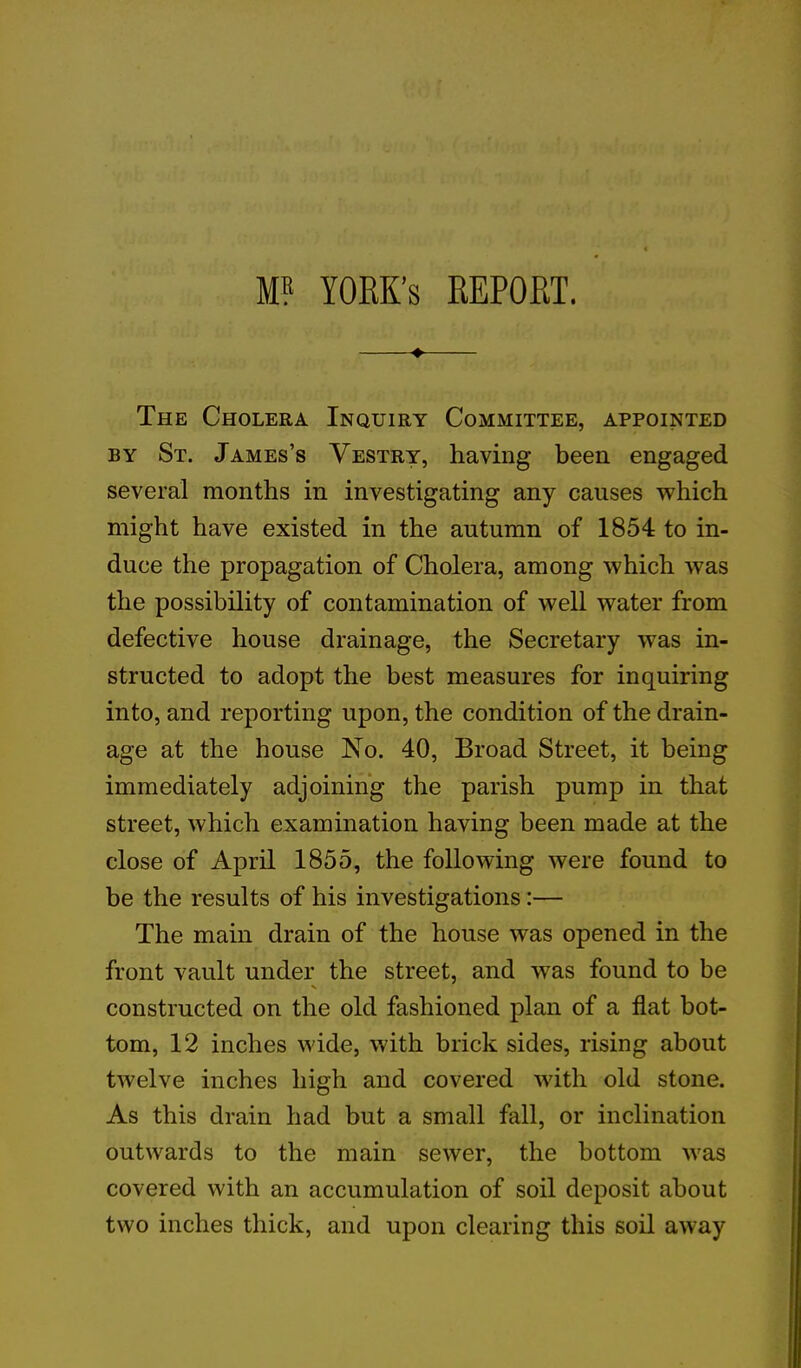 M? YORK’S REPORT. ♦ The Cholera Inquiry Committee, appointed by St. James’s Vestry, having been engaged several months in investigating any causes which might have existed in the autumn of 1854 to in- duce the propagation of Cholera, among which was the possibility of contamination of well water from defective house drainage, the Secretary was in- structed to adopt the best measures for inquiring into, and reporting upon, the condition of the drain- age at the house No. 40, Broad Street, it being immediately adjoining the parish pump in that street, which examination having been made at the close of April 1855, the following were found to be the results of his investigations :— The main drain of the house was opened in the front vault under the street, and was found to be constructed on the old fashioned plan of a flat bot- tom, 12 inches wide, with brick sides, rising about twelve inches high and covered with old stone. As this drain had but a small fall, or inclination outwards to the main sewer, the bottom was covered with an accumulation of soil deposit about two inches thick, and upon clearing this soil away