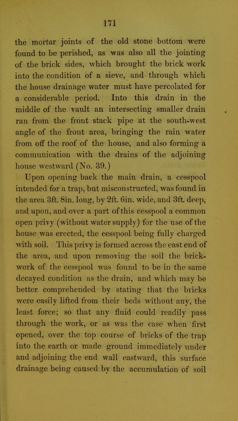 the mortar joints of the old stone bottom were found to be perished, as was also all the jointing of the brick sides, which brought the brick work into the condition of a sieve, and through which the house drainage water must have percolated for a considerable period. Into this drain in the middle of the vault an intersecting smaller drain ran from the front stack pipe at the south-west angle of the front area, bringing the rain water from off the roof of the house, and also forming a communication with the drains of the adjoining house westward (No. 39.) Upon opening back the main drain, a cesspool intended for a trap, but misconstructed, was found in the area 3ft. 8m. long, by 2ft. 6in. wide, and 3ft. deep, and upon, and over a part of this cesspool a common open privy (without water supply) for the use of the house was erected, the cesspool being fully charged with soil. This privy is formed across the east end of the area, and upon removing the soil the brick- work of the cesspool was found to be in the same decayed condition as the drain, and which may be better comprehended by stating that the bricks were easily lifted from their beds without any, the least force; so that any fluid could readily pass through the work, or as was the case when first opened, over the top course of bricks of the trap into the earth or made ground immediately under and adjoining the end wall eastward, this surface drainage being caused by the accumulation of soil