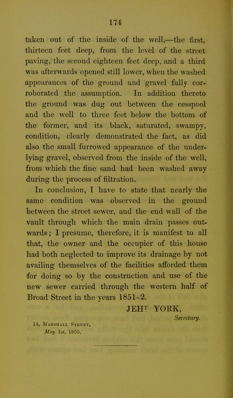 taken out of the inside of the well,—the first, thirteen feet deep, from the level of the street paving, the second eighteen feet deep, and a third was afterwards opened still lower, when the washed appearances of the ground and gravel fully cor- roborated the assumption. In addition thereto the ground was dug out between the cesspool and the well to three feet below the bottom of the former, and its black, saturated, swampy, condition, clearly demonstrated the fact, as did also the small furrowed appearance of the under- lying gravel, observed from the inside of the well, from which the fine sand had been washed away during the process of filtration. In conclusion, I have to state that nearly the same condition was observed in the ground between the street sewer, and the end wall of the vault through which the main drain passes out- wards ; I presume, therefore, it is manifest to all that, the owner and the occupier of this house had both neglected to improve its drainage by not availing themselves of the facilities afforded them for doing so by the construction and use of the new sewer carried through the western half of Broad Street in the years 1851-2. JEHT YORK, Secretary. 14, Marshall Street, May ls<, 1855.