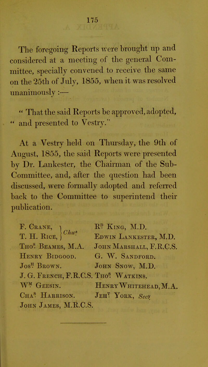 The foregoing Reports were brought up and considered at a meeting of the general Com- mittee, specially convened to receive the same on the 25th of July, 1855, when it was resolved unanimously:— “ That the said Reports he approved, adopted, “ and presented to Vestry.” At a Vestry held on Thursday, the 9th of August, 1855, the said Reports were presented by Dr. Lankester, the Chairman of the Sub- committee, and, after the question had been discussed, were formally adopted and referred back to the Committee to superintend their publication. Chw* F. Crane, T. H. Rice, Thos. Beames, M.A. Henry Bidgood. Jos1? Brown. J. G. French, F.R.C. W*1 Geesin. Cha® Harrison. John James, M.R.C. R° King, M.D, Edwin Lankester, M.D. John Marshall, F.R.C.S. G. W. Sandford. John Snow, M.D. S. Tho® Watkins. Henry Whitehead, M.A. JehT York, Secy S.