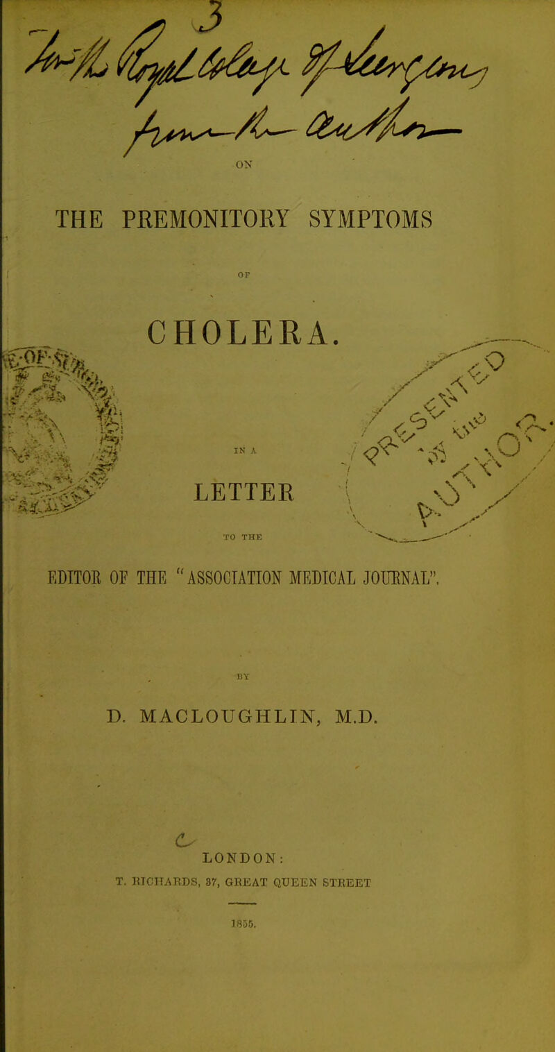 OX THE PREMONITORY SYMPTOMS OF CHOLERA. '^^^^Sl^^^ LETTER \ / TO THE EDITOR OF THE ASSOCIATION MEDICAL JOURNAL. i; i D. MACLOUGHLIN, M.D. LONDON: T. HTCIIAEDS, 87, GEEAT QUEEN STREET 1855.