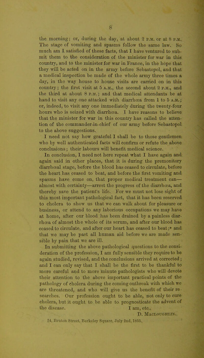 the morning; or, during the day, at ahout 2 p.m. or at 8 p.m. The stage of vomiting and spasms follow the same law. So much am I satisfied of these facts, that I have ventured to sub- mit them to the consideration of the minister for war in this country, and to the minister for war in France, in the hope that they will be acted on in the army before Sebastopol, and that a medical inspection be made of the whole ax-my three times a day, in the way house to house visits are carried on in this coimtry; the first visit at 5 a.m., the second about 2 p.m., and the third at about 8 p.m. ; and that medical attendants be at hand to visit any one attacked with dian-hcea from 1 to 5 a.m. ; or, indeed, to visit any one immediately dming the twenty-four hours who is seized with diarrhcea. I have reasons to believe that the minister for war in this country has called the atten- tion of the commander-in-chief of our army before Sebastopol to the above suggestions. I need not say how grateful I shall be to those gentlemen who by well authenticated facts will confirm or refute the above conclusions; their labours will benefit medical science. In conclusion, I need not here repeat what I have again and again said in other places, that it is during the premonitory diarrhceal stage, before the blood has ceased to circulate, before the heart has ceased to beat, and before the first vomiting and spasms have come on, that proper medical treatment can— almost with certainty—arrest the progress of the diarrhoea, and thereby save the patient's life. For we must not lose sight of this most important pathological fact, that it has been reserved to cholera to show us that we can walk about for pleasm'e or business, or attend to any laborious occupations we may liave at home, after our blood has been drained by a painless diar- rhoea of almost the whole of its serum, and after our blood has ceased to circulate, and after our heai-t has ceased to beat ;* and that we may be past all human aid before we are made sen- sible by pain that we are ill. In submitting the above pathological questions to the consi- deration of the profession, I am fully sensible they require to be again studied, revised, and the conclusions arrived at coiTCcted; and I can only say that I shall be the first to be thankful to more careful and to more minute pathologists who will devote their attention to the above important practical points of the pathology of cholera during the coming outbreak with which we are threatened, and who will give us the benefit of their re • searches. Our profession ought to be able, not only to cure cholera, but it ought to be able to prognosticate the advent of the disease. I am, etc., D. Macloughlin. 34, Bnilon Street, Berkeley Squnvc, July 2nd, 1855.