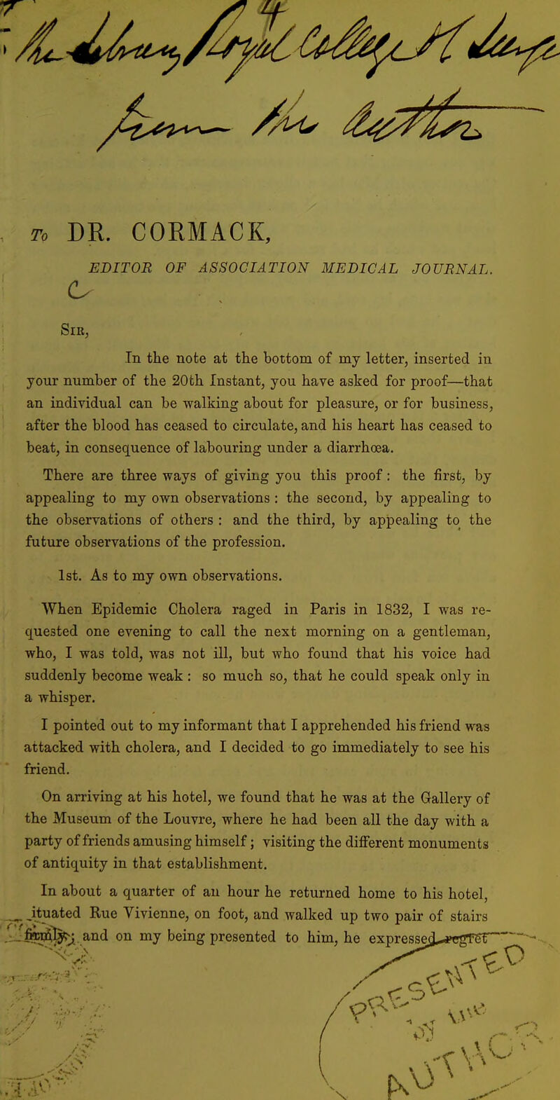 To DR. CORMACK, EDITOR OF ASSOCIATION MEDICAL JOURNAL. Sir, In the note at the bottom of my letter, inserted in your number of the 20th Instant, you have asked for proof—that an individual can be walking about for pleasure, or for business, after the blood has ceased to circulate, and his heart has ceased to beat, in consequence of labouring under a diarrhoea. There are three ways of giving you this proof: the first, by appealing to my own observations : the second, by appealing to the observations of others : and the third, by appealing to the future observations of the profession. 1st. As to my own observations. When Epidemic Cholera raged in Paris in 1832, I was re- quested one evening to call the next morning on a gentleman, who, I was told, was not ill, but who found that his voice had suddenly become weak : so much so, that he could speak only in a whisper. I pointed out to my informant that I apprehended his friend was attacked with cholera, and I decided to go immediately to see his friend. On arriving at his hotel, we found that he was at the Gallery of the Museum of the Louvre, where he had been all the day with a party of friends amusing himself; visiting the different monuments of antiquity in that establishment. In about a quarter of an hour he returned home to his hotel, _^ jtuated Rue Vivienne, on foot, and walked up two pair of stairs