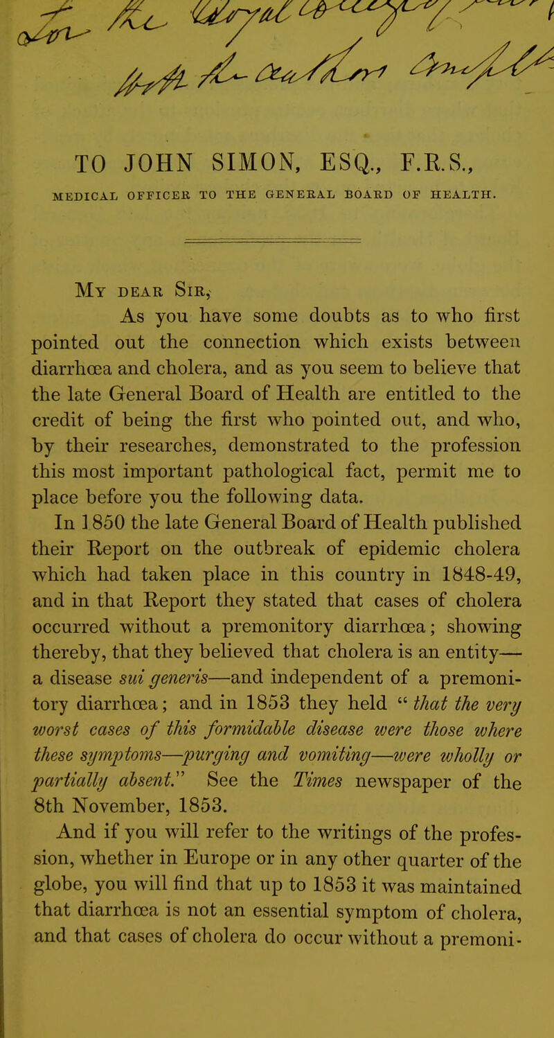 7^ ^ Uy^^^^^/ f—^ t. TO JOHN SIMON, ESQ., F.RS., MEDICAL OFFICEK TO THE GENEEA.L BOARD OF HEALTH. My dear Sir, As you have some doubts as to who first pointed out the connection which exists between diarrhoea and cholera, and as you seem to believe that the late General Board of Health are entitled to the credit of being the first who pointed out, and who, by their researches, demonstrated to the profession this most important pathological fact, permit me to place before you the following data. In 1850 the late General Board of Health published their Report on the outbreak of epidemic cholera which had taken place in this country in 1848-49, and in that Report they stated that cases of cholera occurred without a premonitory diarrhoea; showing thereby, that they believed that cholera is an entity— a disease sui generis—and independent of a premoni- tory diarrhoea; and in 1853 they held  that the very worst cases of this formidable disease were those where these sjjmptoms—purging and vomiting—were wholly or partially absent.See the Times newspaper of the 8th November, 1853. And if you will refer to the writings of the profes- sion, whether in Europe or in any other quarter of the globe, you will find that up to 1853 it was maintained that diarrhoea is not an essential symptom of cholera, and that cases of cholera do occur without a premoni-