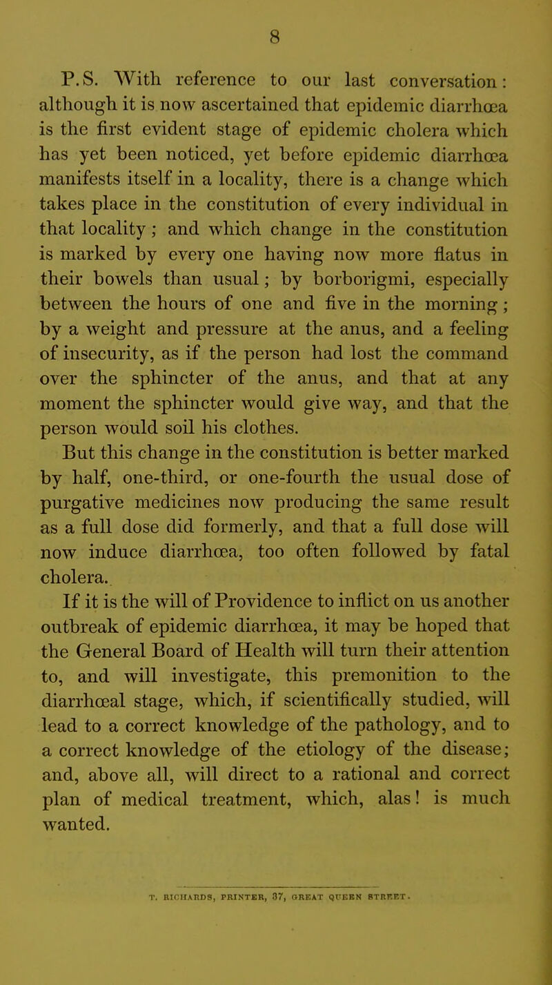 P. S. With reference to our last conversation: although it is now ascertained that epidemic diarrhoea is the first evident stage of epidemic cholera which has yet been noticed, yet before epidemic diarrhoea manifests itself in a locality, there is a change which takes place in the constitution of every individual in that locality; and which change in the constitution is marked by every one having now more flatus in their bowels than usual; by borborigmi, especially between the hours of one and five in the morning ; by a weight and pressure at the anus, and a feeling of insecurity, as if the person had lost the command over the sphincter of the anus, and that at any moment the sphincter would give way, and that the person would soil his clothes. But this change in the constitution is better marked by half, one-third, or one-fourth the usual dose of purgative medicines now producing the same result as a full dose did formerly, and that a full dose will now induce diarrhoea, too often followed by fatal cholera. If it is the will of Providence to inflict on us another outbreak of epidemic diarrhoea, it may be hoped that the General Board of Health will turn their attention to, and will investigate, this premonition to the diarrhoeal stage, which, if scientifically studied, will lead to a correct knowledge of the pathology, and to a correct knowledge of the etiology of the disease; and, above all, will direct to a rational and correct plan of medical treatment, which, alas! is much wanted. T. BICHAUDS, PRINTER, 37, GREAT QUEEN BTRRET.