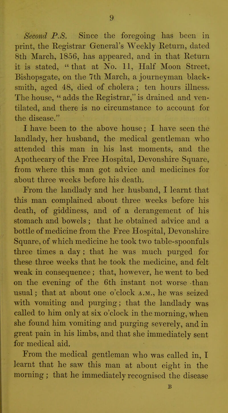 Second P.S. Since the foregoing has been in print, the Registrar General's Weekly Return, dated 8th March, 1856, has appeared, and in that Return it is stated, that at No. 11, Half Moon Street, Bishopsgate, on the 7th March, a journeyman black- smith, aged 48, died of cholera; ten hours illness. The house,  adds the Registrar, is drained and ven- tilated, and there is no circumstance to account for the disease. I have been to the above house; I have seen the landlady, her husband, the medical gentleman who attended this man in his last moments, and the Apothecary of the Free Hospital, Devonshire Square, from where this man got advice and medicines for about three weeks before his death. From the landlady and her husband, I learnt that this man complained about three weeks before his death, of giddiness, and of a derangement of his stomach and bowels ; that he obtained advice and a bottle of medicine from the Free Hospital, Devonshire Square, of which medicine he took two table-spoonfuls three times a day ; that he was much purged for these three weeks that he took the medicine, and felt weak in consequence; that, however, he went to bed on the evening of the 6th instant not worse than usual; that at about one o'clock a.m., he was seized with vomiting and purging; that the landlady was called to him only at six o'clock in the morning, when she found him vomiting and purging severely, and in great pain in his limbs, and that she immediately sent for medical aid. From the medical gentleman who was called in, I learnt that he saw this man at about eight in the morning; that he immediately recognised the disease B