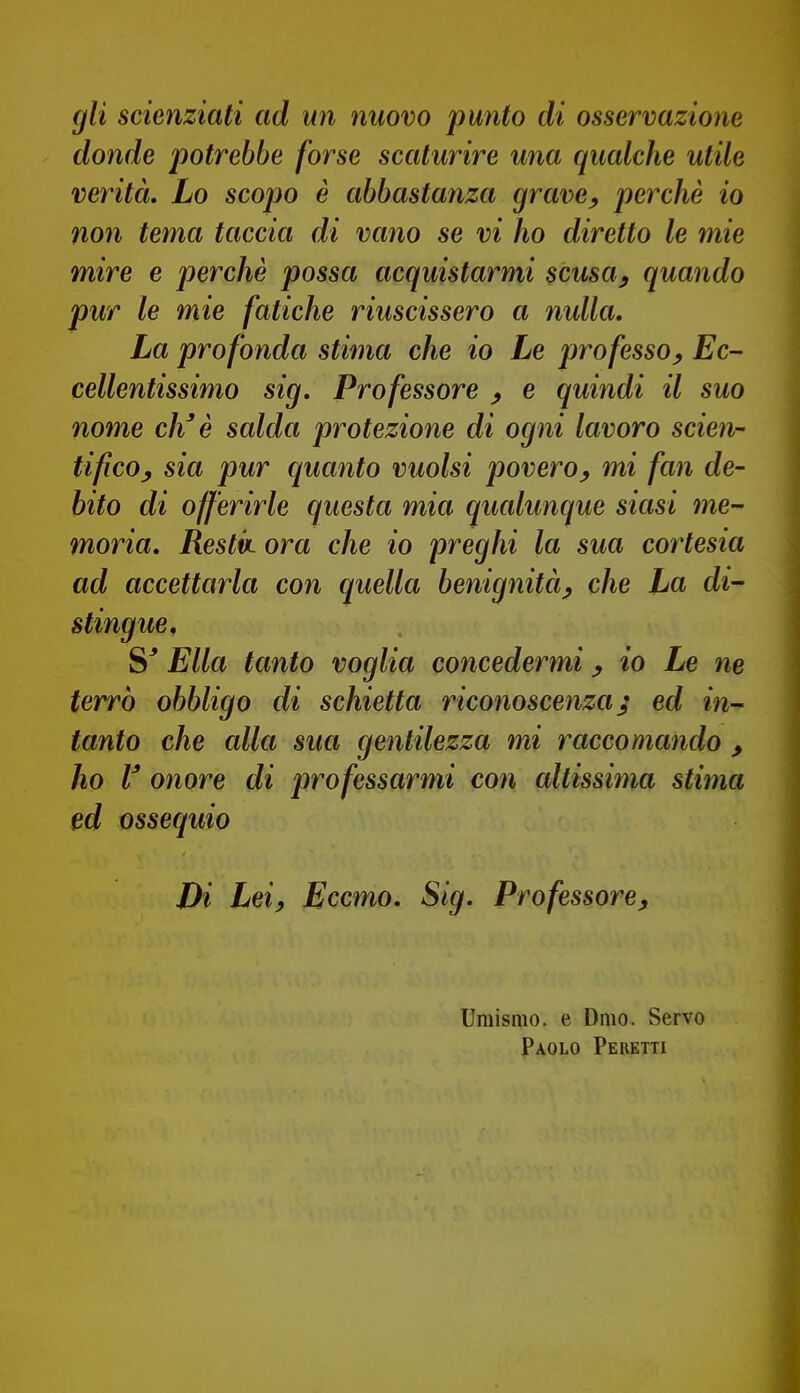 gli scienziati ad un nuovo punto di osservazione donde potrebbe forse scaturire una qualche utile verità. Lo scopo è abbastanza grave^ perchè io non tema taccia di vano se vi ho diretto le mie mire e perchè possa acquistarmi scusa, quando pur le mie fatiche riuscissero a nulla. La profonda stima che io Le professo. Ec- cellentissimo sig. Professore , e quindi il suo nome eh' è salda protezione di ogni lavoro scien- tifico, sia pur quanto vuoisi povero, mi fan de- bito di offerirle questa mia qualunque siasi me- moria, Restk ora che io preghi la sua cortesia ad accettarla con quella benignità, che La di- stingue, S' Ella tanto voglia concedermi, io Le ne terrò obbligo di schietta riconoscenza j ed in-' tanto che alla sua gentilezza mi raccomando , ho V onore di professarmi con altissima stima ed ossequio Di Lei, Eccmo, Sig. Professore, Umismo. e Omo. Servo Paolo Pebetti