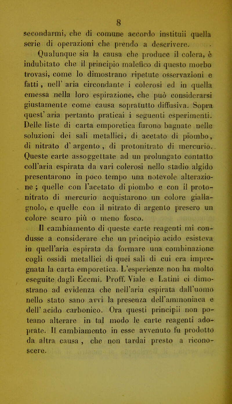 secondarmi, che di comune accordo instituii quella serie di operazioni che prendo a descrivere. Qualunque sia la causa che produce il colera, è indubitato che il principio maiolico di questo morbo trovasi, come lo dimostrano ripetute osservazioni e fatti, neir aria circondante i colerosi ed in quella emessa nella loro espirazione, che può considerarsi giustamente come causa sopratutto diffusiva. Sopra quest' aria pertanto praticai i seguenti esperimenti. Delle liste di carta emporetica furono bagnate nelle soluzioni dei sali metallici, di acetato di piombo, di nitrato d'argento , di protonitrato di mercurio. Queste carte assoggettate ad un prolungato contatto coll'aria espirata da vari colerosi nello stadio algido presentarono in poco tempo una notevole alterazio- ne ; quelle con l'acetato di piombo e con il proto- nitrato di mercurio acquistarono un colore gialla- gnolo, e quelle con il nitrato di argento presero un colore scuro piii o meno fosco. Il cambiamento di queste carte reagenti mi con- dusse a considerare che un principio acido esisteva in quell'aria espirata da formare una combinazione cogli ossidi metallici di quei sali di cui era impre- gnata la carta emporetica. L'esperienze non ha molto eseguite dagli Eccmi. Proff. Viale e Latini ci dimo- strano ad evidenza che nell'aria espirata dall'uomo nello stato sano avvi la presenza dell'ammoniaca e dell' acido carbonico. Ora questi principi! non po- teano alterare in tal modo le carte reagenti ado- prate. Il cambiamento in esse avvenuto fu prodotto da altra causa , che non tardai presto a ricono- scere.