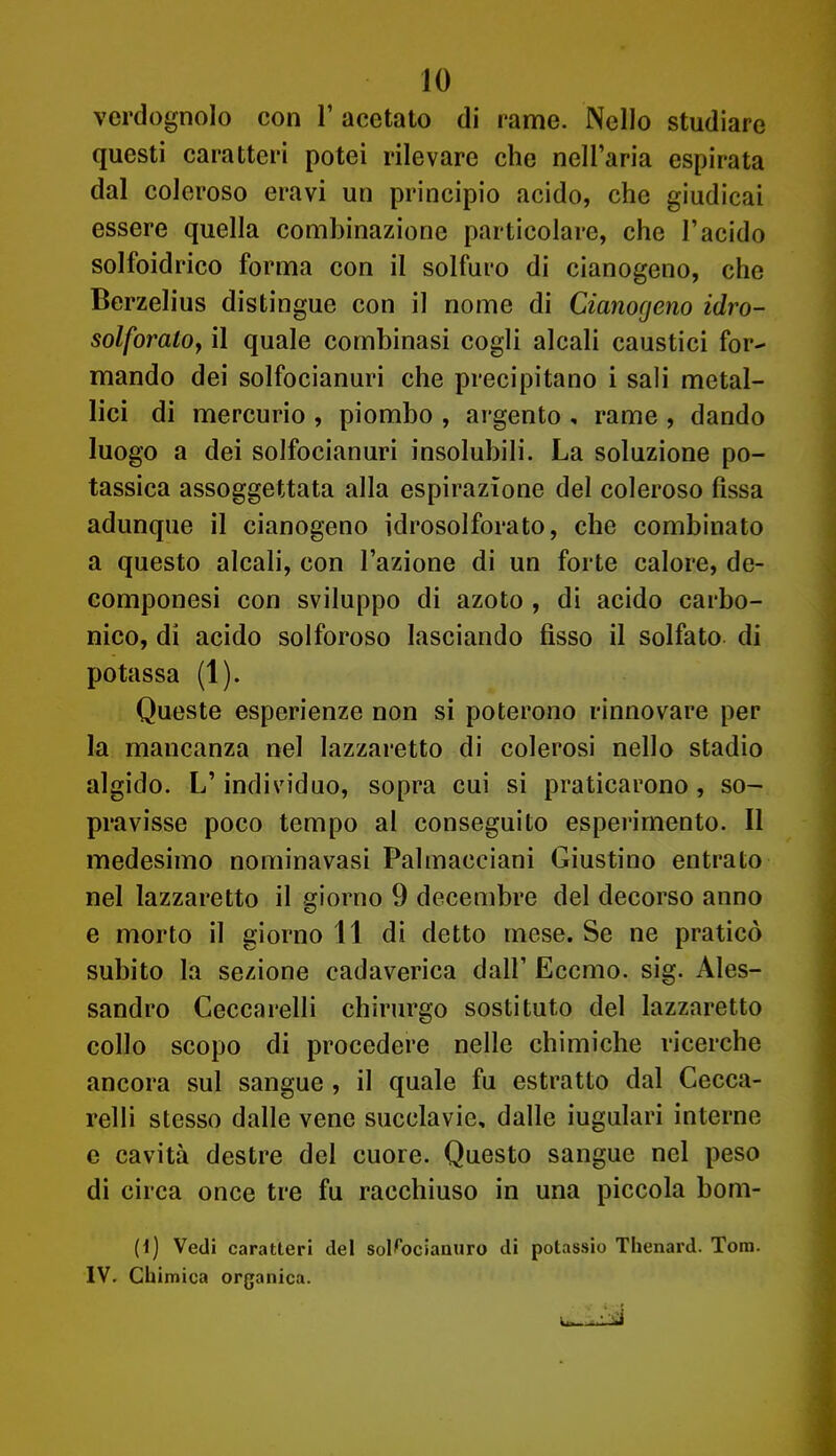 verdognolo con 1' acetato di rame. Nello studiare questi caratteri potei rilevare che nell'aria espirata dal coleroso eravi un principio acido, che giudicai essere quella combinazione particolare, che l'acido solfoidrico forma con il solfuro di cianogeno, che Berzelius distingue con il nome di Cianogeno idro- solforatOf il quale combinasi cogli alcali caustici for- mando dei solfocianuri che precipitano i sali metal- lici di mercurio , piombo , argento , rame , dando luogo a dei solfocianuri insolubili. La soluzione po- tassica assoggettata alla espirazione del coleroso fìssa adunque il cianogeno idrosolforato, che combinato a questo alcali, con l'azione di un forte calore, de- componesi con sviluppo di azoto , di acido carbo- nico, di acido solforoso lasciando fisso il solfato di potassa (1). Queste esperienze non si poterono rinnovare per la mancanza nel lazzaretto di colerosi nello stadio algido. L'individuo, sopra cui si praticarono, so- pravisse poco tempo al conseguito esperimento. Il medesimo nominavasi Palmacciani Giustino entrato nel lazzaretto il giorno 9 decembre del decorso anno e morto il giorno 11 di detto mese. Se ne praticò subito la sezione cadaverica dall' Eccmo. sig. Ales- sandro Ceccarelli chirurgo sostituto del lazzaretto collo scopo di procedere nelle chimiche ricerche ancora sul sangue , il quale fu estratto dal Cecca- relli stesso dalle vene succlavie, dalle iugulari interne e cavità destre del cuore. Questo sangue nel peso di circa once tre fu racchiuso in una piccola bom- H) Vedi caratteri del solfocianuro di potassio Thenard. Tom. IV. Chimica organica.