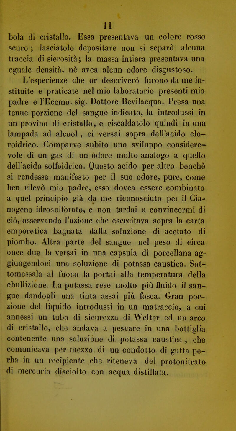 boia di cristallo. Essa presentava un colore rosso scuro ; lasciatolo depositare non si separò alcuna traccia di sierosità; la massa intiera presentava una eguale densità, nè avea alcun odore disgustoso. L'esperienze che or descriverò furono da me in- stituite e praticate nel mio laboratorio presenti mio padre e l'Eccmo. sig. Dottore Bevilacqua. Presa una tenue porzione del sangue indicato, la introdussi in un provino di cristallo, e riscaldatolo quindi in una lampada ad alcool , ci versai sopra dell'acido clo- roidrico. Comparve subito uno sviluppo considere- vole di un gas di un odore molto analogo a quello dell'acido solfoidrìco. Questo acido per altro benché si rendesse manifesto per il suo odore, pure, come ben rilevò mio padre, esso dovea essere combinato a quel principio già da me riconosciuto per il Cia- nogeno idrosolforato, e non tardai a convincermi di ciò, osservando l'azione che esercitava sopra la carta emporetica bagnata dalla soluzione di acetato di piombo. Altra parte del sangue nel peso di circa once due la versai in una capsula di porcellana ag- giungendoci una soluzione di potassa caustica. Sot- tomessala al fuoco la portai alla temperatura della ebullizione. La potassa rese molto più fluido il san- gue dandogli una tinta assai più fosca. Gran por- zione del liquido introdussi in un matraccio, a cui annessi un tubo di sicurezza di Welter ed un arco di cristallo, che andava a pescare in una bottiglia contenente una soluzione di potassa caustica , che comunicava per mezzo di un condotto di gutta pe- rha in un recipiente che riteneva del protonilrato di mercurio disciolto con acqua distillata.