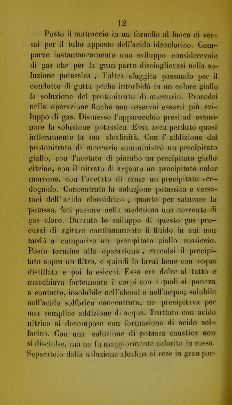 Posto il matraccio in un fornello al fuoco ci ver- sai per il tubo apposto dell'acido idroclorico. Com- parve instantaneamente uno sviluppo considerevole di gas che per la gran parte discioglievasi nella so- luzione potassica , l'altra sfuggita passando per il condotto di gutta perha intorbidò in un colore giallo la soluzione del protonitrato di mercurio. Procedei nella operazione finche non osservai esserci più svi- luppo di gas. Dismesso l'apparecchio presi ad esami- nare la soluzione potassica. Essa avea perduto quasi intieramente la sua alcalinità. Con 1' addizione del protonitrato di mercurio somministrò un precipitato giallo, con l'acetato di piombo un precipitato giallo citrino, con il nitrato di argento un precipitato color marrone, con l'acetato di rame un precipitato ver- dognolo. Concentrata la soluzione potassica e versa- toci dell' acido cloroidrico , quanto per saturare la potassa, feci passare nella medesima una corrente di gas cloro. Durante lo sailuppo di questo gas pro- curai di agitare continuamente il fluido in cui non tardò a comparire un precipitato giallo rossiccio. Posto termine alla operazione , raccolsi il precipi- tato sopra un filtro, e quindi lo lavai bene con acqua distillata e poi lo esiccai. Esso era dolce al tatto e macchiava fortemente i corpi con i quali si poneva a contatto, insolubile nell'alcool e nell'acqua; solubile nell'acido solforico concentrato, ne precipitava per una semplice addizione di acqua. Trattato con acido nitrico si decompose con formazione di acido sol- forico. Con una soluzione di potassa caustica non si disciolsc, ma ne fu maggiormente colorito in rosso. Seperatolo dalla soluzione alcalina si rese in gran par-