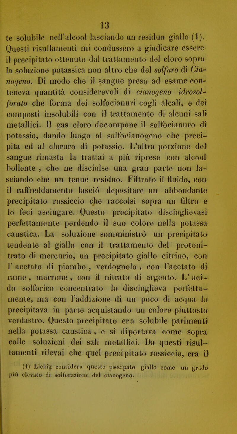 te solubile nell'alcool lasciando un residuo giallo (1). Questi risullamenti mi condussero a giudicare essere il precipitato ottenuto dal trattamento del cloro sopra la soluzione potassica non altro che del solfuro di Cia- nogeno. Di modo che il sangue preso ad esame con- teneva quantità considerevoli di cianogeno idrosol- forato che forma dei solfocianuri cogli alcali, e dei composti insolubili con il trattamento di alcuni sali metallici. 11 gas cloro decompone il solfocianuro di potassio, dando luogo al solfocianogeno che preci- pita ed al cloruro di potassio. L'altra porzione del sangue rimasta la trattai a più riprese con alcool bollente , che ne disciolse una gran parte non la- sciando che un tenue residuo. Filtrato il fluido, con il raffreddamento lasciò depositare un abbondante precipitato rossiccio che raccolsi sopra un filtro e lo feci asciugare. Questo precipitato discioglievasi perfettamente perdendo il suo colore nella potassa caustica. La soluzione somministrò un precipitato tendente al giallo con il trattamento del protoni- trato di mei'curio, un precipitato giallo citrino, con r acetato di piombo , verdognolo , con l'acetato di rame , marrone , con il nitrato di ai gento. L' aci- do solfoi'ico concentrato lo discioglieva perfetta- mente, ma con l'addizione di un poco di acqua lo precipitava in parte acquistando un colore piuttosto verdastro. Questo precipitato era solubile parimenti' nella potassa caustica , e si diportava come sopra colle soluzioni dei sali metallici. Da questi risul- tamenti rilevai che quel precipitato rossiccio, era il (1) Liebig considera questo psecipato giallo come un grado più elevalo di soH'orazionc del cianogeno.