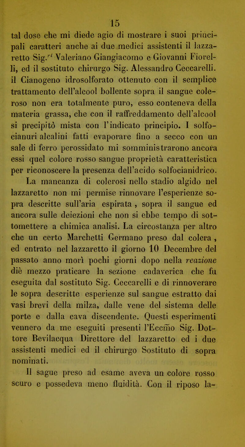 tal dose che mi diede agio di mostrare i suoi princi- pali caratteri anche ai due medici assistenti il lazza- retto Sig.'^ Valeriano Giangiacomo e Giovanni Fiorel- li, ed il sostituto chirurgo Sig. Alessandro Geccarelli. il Cianogeno idrosolforato ottenuto con il semplice trattamento dell'alcool bollente sopra il sangue cole- roso non era totalmente puro, esso conteneva della materia grassa, che con il raffreddamento dell'alcool si precipitò mista con l'indicato principio. I solfo- cianuri alcalini fatti evaporare fino a secco con un sale di ferro perossidato mi somministrarono ancora essi quel colore rosso sangue proprietà caratteristica per riconoscere la presenza dell'acido solfocianidrico. La mancanza di colerosi nello stadio algido nel lazzaretto non mi permise rinnovare l'esperienze so- pra descritte sull'aria espirata , sopra il sangue ed ancora sulle deiezioni che non si ebbe tempo di sot- tomettere a chimica analisi. La circostanza per altro che un certo Marchetti Germano preso dal colera , ed entrato nel lazzaretto il giorno 10 Decembre del passato anno morì pochi giorni dopo nella reazione diè mezzo praticare la sezione cadaverica che fu eseguita dal sostituto Sig. Geccarelli e di rinnoverare le sopra descritte esperienze sul sangue estratto dai vasi brevi della milza, dalle vene del sistema delle porte e dalla cava discendente. Questi esperimenti vennero da me eseguiti presenti l'Eccmo Sig. Dot- tore Bevilacqua Direttore del lazzaretto ed i due assistenti medici ed il chirurgo Sostituto di sopra nominati. Il sague preso ad esame aveva un colore rosso scuro e possedeva meno fluidità. Gon il riposo la-