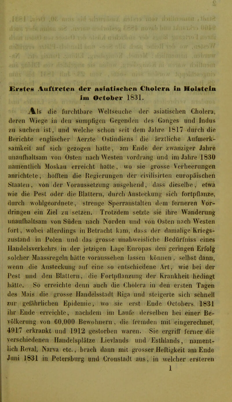 Erstes Auftreten der asiatischen Cholera in Holstein iin Octoher 1831. Als die furchtbare Weltseuche der asiatischen Cholera, deren Wiege in den sumpfigen Gegenden des Ganges und Indus zu suchen ist, und welche schon seit dem Jahre 1817 durch die Berichte englischer Aerzte Ostindiens die ärztliche Aufmerk- samkeit auf sich gezogen hatte, am Ende der zwanziger Jahre unaufhaltsam von Osten nach Westen vordrang und im Jahre 1830 namentlich Moskau erreicht hatte, wo sie grosse Verheerungen anrichtete, hofften die Regierungen der civilisirten europäischen Staaten, von der Voraussetzung ausgehend, dass dieselbe, etwa wie die Pest oder die Blattern, durch Ansteckung sich fortpflanze, durch wohlgeordnete, strenge Sperranstalten dem ferneren Vor- dringen ein Ziel zu setzen. Trotzdem setzte sie ihre Wanderung unaufhaltsam von Süden nach Norden und von Osten nach Westen fort, wobei allerdings in Betracht kam, dass der damalige Kriegs- zustand in Polen und das grosse unabweisliche Bedürfniss eines Handelsverkehrs in der jetzigen Lage Europas den geringen Erfolg solcher Maassregeln hätte voraussehen lassen können , seihst dann, wenn die Ansteckung auf eine so entschiedene Art, wie hei der Pest und den Blattern, die Fortpflanzung der Krankheit bedingt hätte. So erreichte denn auch die Cholera in den ersten Tagen des Mais die grosse Handelsstadt Riga und steigerte sich schnell zur gefährlichen Epidemie, wo sie erst Ende Octobers 1831 ihr Ende erreichte, nachdem im Laufe derselben bei einer Be- völkerung von 60,000 Bewohnern, die fremden mit eingerechnet, 4917 erkrankt und 1912 gestorben waren. Sie ergriff ferner die verschiedenen Handelsplätze Lievlands und Esthlands, nament- lich Reval, Narva etc., brach dann mit grosser Heftigkeit am Ende Juni 1831 in Petersburg und Cronstadt aus, in welcher ersteren