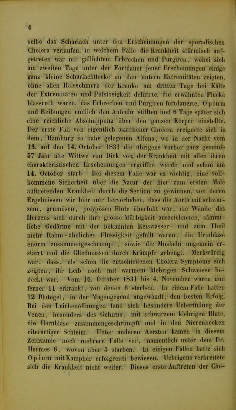 selbe das Scharlach unter den Erscheinungen der sporadischen Cholera verlaufen, in welchem Falle die Krankheit stürmisch auf- getreten war mit gallichtem Erbrechen und Purgiren, wobei sich am zweiten Tage unter der Fortdauer jener Erscheinungen einige ganz kleine Scharlachflecke an den untern Extremitäten zeigten, ohne allen llalsschmerz der Kranke am dritten Tage bei Kälte der Extremitäten und Pulslosigkeit delirirte, die erwähnten Flecke blassroth waren, das Erbrechen und Purgiren fortdauerte, Opium und Reibungen endlich den Aufruhr stillten und 6 Tage später sich eine reichliche Abschuppung über den ganzen Körper einslellle. Der erste Fall von eigentlich asiatischer Cholera ereignete sich in dem, Hamburg so nabe gelegenen Altona, wo in der Nacht vom 13. auf den 14. October 1831 die übrigens vorher ganz gesunde 57 Jahr alte Wittvve von Dick von der Krankheit mit allen ihren charakteristischen Erscheinungen ergriffen wurde und schon am 14. October starb. Bei diesem Falle war es wichtig, eine voll- kommene Sicherheit über die Natur der hier zum ersten Male auftretenden Krankheit durch die Section zu gewinnen, von deren Ergebnissen wir hier nur hervorheben, dass die Aorta mit schwar- zem, grumösen, polypösen Blute überfüllt war, die Wände des Herzens sich durch ihre grosse Mürbigkeit auszeichneten, sämmt- liche Gedärme mit der bekannten Reiswässer- und zum Thcil mehr Rahm - ähnlichen Flüssigkeit gefüllt waren, die Urinblase enorm zusammengeschrumpft, sowie die Muskeln ungemein er- starrt und die Gliedmassen durch Krämpfe gebeugt. Merkwürdig war, dass, als schon die entschiedenen Cholera-Symptome sich zeigten, ihr Leib noch mit warmem klebrigen Schweissc be- deckt war. Vom 16. October 1831 bis 4. November waren nun ferner 11 erkrankt, von denen 6 starben. In einem Falle hatten 12 Blutegel, in der Magengegend angewandt, den besten Erfolg. Bei den Leichenöffnungen fand sich besonders Ueberfüllung der Venen, besonders des Gehirns, mit schwarzem klebrigen Blute, die Harnblase zusammengeschrumpft und in den Nierenbecken eiterartiger Schleim. Unter anderen Aerzten kamen in diesem Zeiträume noch mehrere Fälle vor, namentlich unter dem Dr. Hermes 6, wovon aber 5 starben. In einigen Fällen hatte sich Opium mit Kanadier erfolgreich bewiesen. Uebrigens verbreitete sich die Krankheit nicht weiter. Dieses erste Auftreten der Clio-