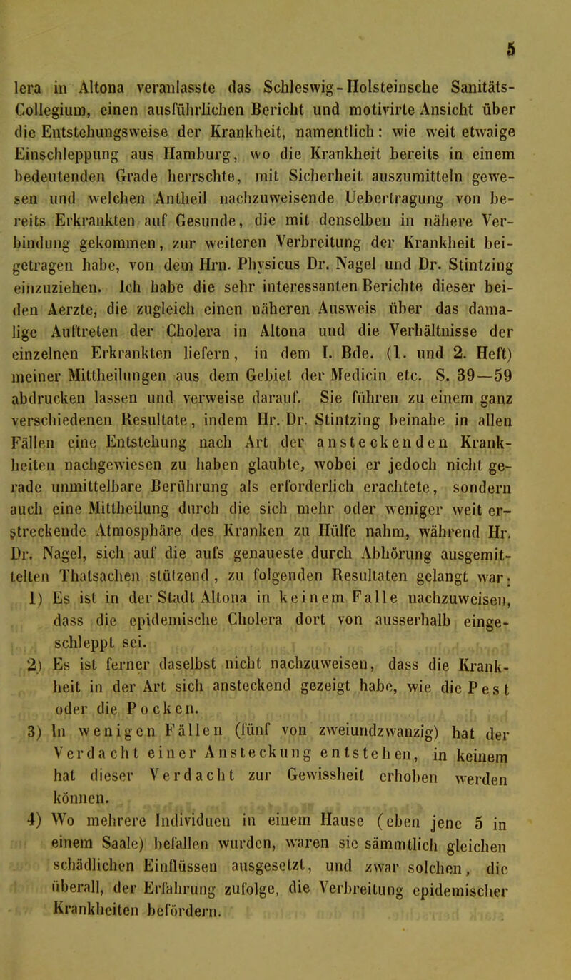 lera in Altona veranlasste das Schleswig-Holsteinsche Sanitäts- Collegium, einen ausführlichen Bericht und motivirte Ansicht über die Entstehungsweise der Krankheit, namentlich: wie weit etwaige Einschleppung aus Hamburg, wo die Krankheit bereits in einem bedeutenden Grade herrschte, mit Sicherheit auszumitteln gewe- sen und welchen Antheil nachzuweisende Uebertragung von be- reits Erkrankten auf Gesunde, die mit denselben in nähere Ver- bindung gekommen, zur weiteren Verbreitung der Krankheit bei- getragen habe, von dem Hrn. Physicus Dr. Nagel und Dr. Stintzing einzuziehen. Ich habe die sehr interessanten Berichte dieser bei- den Äerzte, die zugleich einen näheren Ausweis über das dama- lige Auftreten der Cholera in Altona und die Verhältnisse der einzelnen Erkrankten liefern, in dem I. Bde. (1. und 2. Heft) meiner Mittheilungen aus dem Gebiet der Medicin etc. S. 39—59 ah drucken lassen und verweise darauf. Sie führen zu einem ganz verschiedenen Resultate, indem Hr. Dr. Stintzing beinahe in allen Fällen eine Entstehung nach Art der ansteckenden Krank- heiten nachgewiesen zu haben glaubte, wobei er jedoch nicht ge- rade unmittelbare Berührung als erforderlich erachtete, sondern auch eine Mitlheilung durch die sich mehr oder weniger weit er- streckende Atmosphäre des Kranken zu Hülfe nahm, während Hr. Dr. Nagel, sich auf die aufs genaueste durch Abhörung ausgemit- telten Thalsaehen stützend, zu folgenden Resultaten gelangt war: 1) Es ist. in der Stadt Altona in keinem Falle nachzuweiseu, dass die epidemische Cholera dort von ausserhalb einge- schleppt sei. 2) Es ist ferner daselbst nicht nachzuweisen, dass die Krank- heit in der Art sich ansteckend gezeigt habe, wie die P e s t oder die Pocken. 3) ln wenigen Fällen (fünf von zweiundzwanzig) hat der Verdacht einer Ansteckung entstehen, in keinem hat dieser Verdacht zur Gewissheit erhoben werden können. 4) Wo mehrere Individuen in einem Hause (eben jene 5 in einem Saale) befallen wurden, waren sie sämmtlich gleichen schädlichen Einflüssen ausgesetzt, und zwar solchen, die überall, der Erfahrung zufolge, die Verbreitung epidemischer Krankheiten befördern.