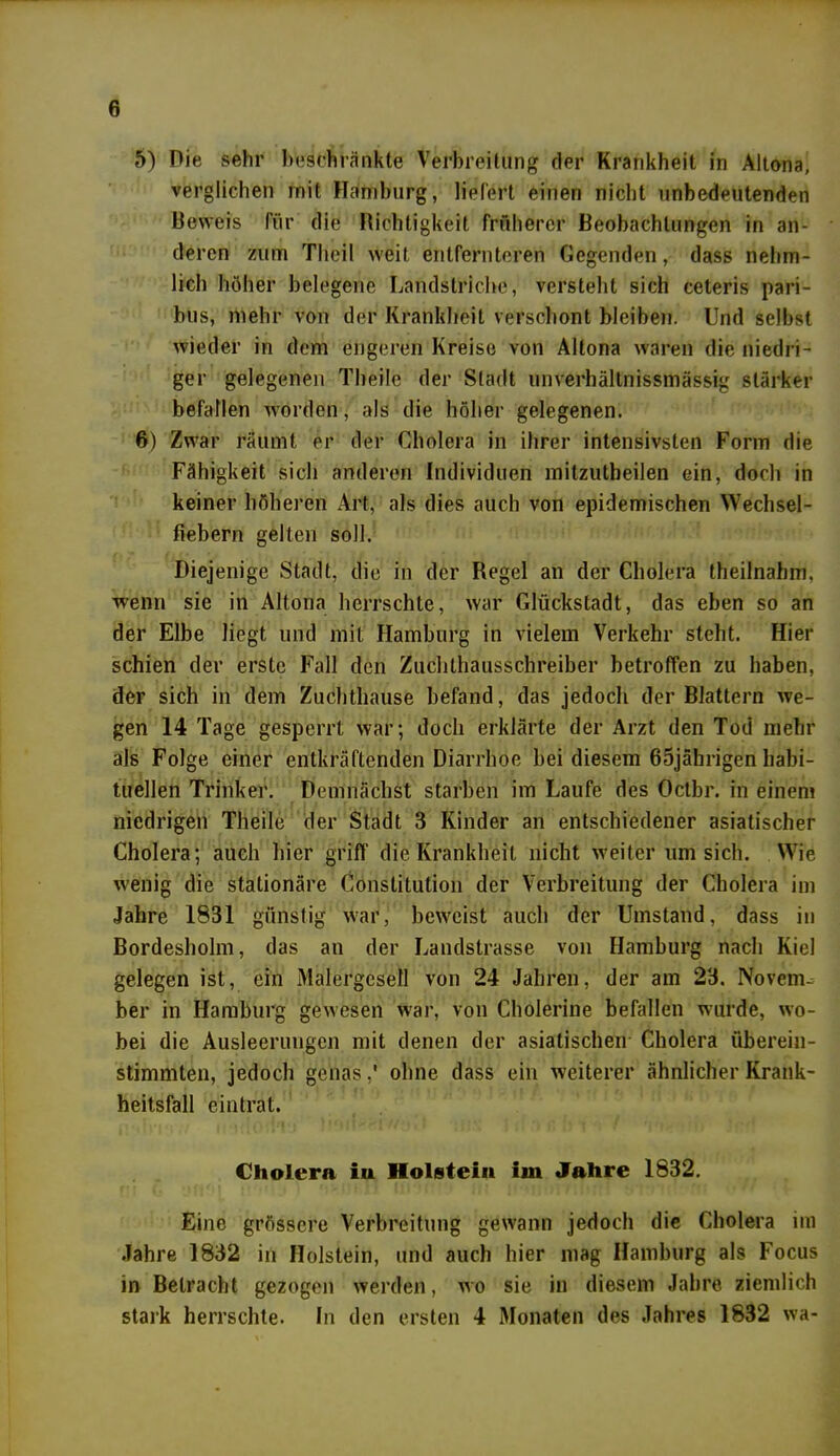 5) Die sehr beschränkte Verbreitung der Krankheit in Altona, verglichen mit Hamburg, liefert einen nicht unbedeutenden Beweis Pur die Richtigkeit früherer Beobachtungen in an- deren zum Theil weit entfernteren Gegenden, dass nelim- licli höher belegene Landstriche, versteht sich ceteris pari- bus, mehr von der Krankheit verschont bleiben. Und selbst wieder in dem engeren Kreise von Altona waren die niedri- ger gelegenen Tbeile der Stadt unverhältnissmässig stärker befallen worden, als die höher gelegenen. 6) Zwar räumt er der Cholera in ihrer intensivsten Form die Fähigkeit sich anderen Individuen mitzutbeilen ein, doch in keiner höheren Art, als dies auch von epidemischen Wechsel- fiebern gellen soll. Diejenige Stadt, die in der Regel an der Cholera theilnahm, wenn sie in Altona herrschte, war Glückstadt, das eben so an der Elbe liegt und mit Hamburg in vielem Verkehr steht. Hier schien der erste Fall den Zuclithausschreiber betroffen zu haben, der sich in dem Zuchthause befand, das jedoch der Blattern we- gen 14 Tage gesperrt war; doch erklärte der Arzt den Tod mehr als Folge einer entkräftenden Diarrhoe bei diesem 65jährigen habi- tuellen Trinker. Demnächst starben im Laufe des Octbr. in einem niedrigen Theilo der Stadt 3 Kinder an entschiedener asiatischer Cholera; auch hier griff die Krankheit nicht weiter um sich. Wie wenig die stationäre Constitution der Verbreitung der Cholera im Jahre 1831 günstig war, beweist auch der Umstand, dass in Bordesholm, das an der Landstrasse von Hamburg nach Kiel gelegen ist, ein Malergesell von 24 Jahren, der am 23. Novenu ber in Hamburg gewesen war, von Cholerine befallen wurde, wo- bei die Ausleerungen mit denen der asiatischen Cholera überein- stimmten, jedoch genas ,* ohne dass ein weiterer ähnlicher Krank- heitsfall eintrat. Cholera in Holstein im Jahre 1832. Eine grössere Verbreitung gewann jedoch die Cholera im Jahre 1832 in Holstein, und auch hier mag Hamburg als Focus in Betracht gezogen werden, wo sie in diesem Jahre, ziemlich stark herrschte. In den ersten 4 Monaten des Jahres 1832 wa-