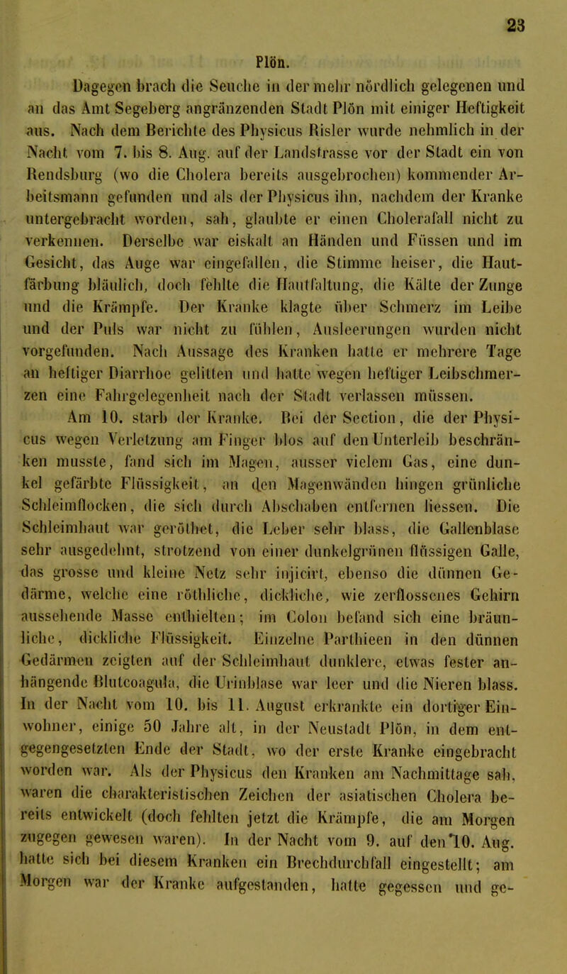 Plön. Dagegen brach die Seuche in der mehr nördlich gelegenen und an das Amt Segeberg angränzenden Stadt Plön mit einiger Heftigkeit aus. Nach dem Berichte des Physicus Risler wurde nehmlich in der Nacht vom 7. bis 8. Aug. auf der Landstrasse vor der Stadt ein von Rendsburg (wo die Cholera bereits ausgebrochen) kommender Ar- beitsmann gefunden und als der Physicus ihn, nachdem der Kranke untergebracht worden, sah, glaubte er einen Cholerafall nicht zu verkennen. Derselbe war eiskalt an Händen und Füssen und im Gesicht, das Auge war eingefallen, die Stimme heiser, die Ilaut- färbung bläulich, doch fehlte die Hautfaltung, die Kälte der Zunge und die Krämpfe. Der Kranke klagte über Schmerz im Leibe und der Puls war nicht zu fühlen, Ausleerungen wurden nicht vorgefunden. Nach Aussage des Kranken hatte er mehrere Tage an heftiger Diarrhoe gelitten und hatte wegen heftiger Leibschmer- zen eine Fahrgelegenheit nach der Stadt verlassen müssen. Am 10. starb der Kranke. Bei derSection, die der Physi- cus wegen Verletzung am Finger blos auf den Unterleib beschrän- ken musste, fand sich im Magen, ausser vielem Gas, eine dun- kel gefärbte Flüssigkeit, an <lcn Magenwänden hingen grünliche Schleimflocken, die sich durch Abschaben entfernen Hessen. Die Schleimhaut war gerölhet, die Leber sehr blass, die Gallenblase sehr ausgedehnt, strotzend von einer dunkelgrünen flüssigen Galle, das grosse und kleine Netz sehr injicirt, ebenso die dünnen Ge- därme, welche eine röthliche, dickliche, wie zerflossenes Gehirn aussehende Masse enthielten; im Colon befand sich eine bräun- liche, dickliche Flüssigkeit. Einzelne Parthieen in den dünnen Gedärmen zeigten auf der Schleimhaut dunklere, etwas fester an- hängende Blutcoagula, die Urinblase war leer und die Nieren blass. In der Nacht vom 10. bis 11. August erkrankte ein dortiger Ein- wohner, einige 50 Jahre alt, in der Neustadt Plön, in dem ent- gegengesetzten Ende der Stadt, wo der erste Kranke eingebracht worden war. Als der Physicus den Kranken am Nachmittage sah, waren die charakteristischen Zeichen der asiatischen Cholera be- reits entwickelt (doch fehlten jetzt die Krämpfe, die am Morgen zugegen gewesen waren). In der Nacht vom 9. auf den *10. Aug. hatte sich bei diesem Kranken ein Brechdurchfall eingestellt; am Moigen war der Kranke aufgestanden, hatte gegessen und ge-