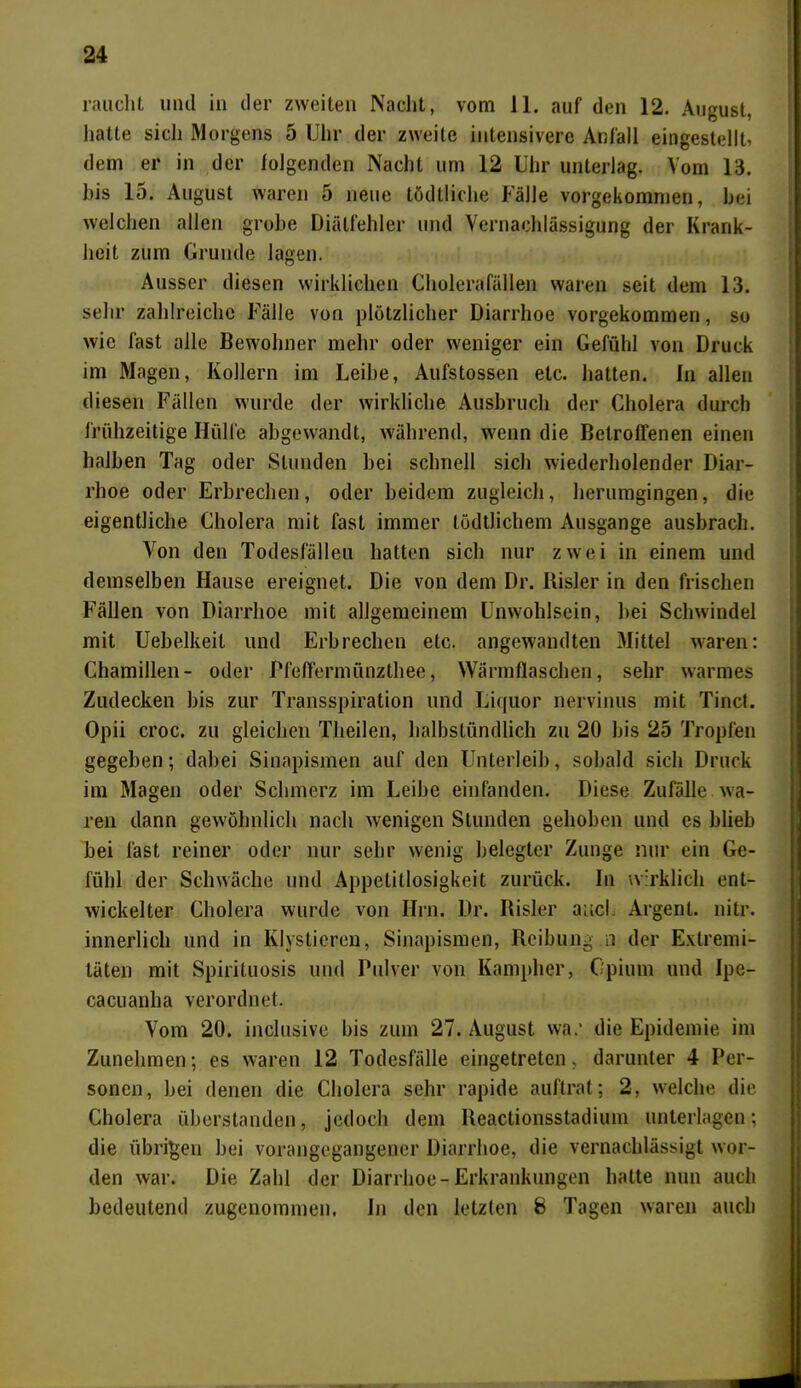 raucht und in der zweiten Nacht, vom 11. auf den 12. August, hatte sich Morgens 5 Uhr der zweite intensivere Anfall eingestellt, dem er in der folgenden Nacht um 12 Uhr unterlag. Vom 13. bis lo. August waren 5 neue tödtliche Fälle vorgekommen, bei welchen allen grobe Diälfehler und Vernachlässigung der Krank- heit zum Grunde lagen. Ausser diesen wirklichen Cholerafällen waren seit dem 13. sehr zahlreiche Fälle von plötzlicher Diarrhoe vorgekommen, so wie fast alle Bewohner mehr oder weniger ein Gefühl von Druck im Magen, Kollern im Leihe, Aufstossen etc. hatten. In allen diesen Fällen wurde der wirkliche Ausbruch der Cholera durch frühzeitige Hülfe abgewandt, während, wenn die Betroffenen einen halben Tag oder Stunden bei schnell sich wiederholender Diar- rhoe oder Erbrechen, oder beidem zugleich, herumgingen, die eigentliche Cholera mit fast immer tödtlichem Ausgange ausbrach. Von den Todesfälleu hatten sich nur zwei in einem und demselben Hause ereignet. Die von dem Dr. Risler in den frischen Fällen von Diarrhoe mit allgemeinem Unwohlsein, hei Schwindel mit Uebelkeit und Erbrechen etc. angewandten Mittel waren: Chamillen- oder Pfeffermünzthee, Wärmflaschen, sehr warmes Zudecken bis zur Transpiration und Liquor nervinus mit Tinct. Opii croc. zu gleichen Theilen, halbstündlich zu 20 bis 25 Tropfen gegeben; dabei Sinapismcn auf den Unterleib, sobald sich Druck im Magen oder Schmerz im Leibe einfanden. Diese Zufälle wa- ren dann gewöhnlich nach wenigen Stunden gehoben und es blieb bei last reiner oder nur sehr wenig belegter Zunge nur ein Ge- fühl der Schwäche und Appetitlosigkeit zurück. In wirklich ent- wickelter Cholera wurde von Hin. Dr. Risler ancl Argent. liitr. innerlich und in Klystieren, Sinapismcn, Reibung n der Extremi- täten mit Spirituosis und Pulver von Kampher, Opium und Ipe- cacuanha verordnet. Vom 20. inclusive bis zum 27. August war die Epidemie im Zunehmen; es waren 12 Todesfälle eingetreten, darunter 4 Per- sonen, bei denen die Cholera sehr rapide auftrat; 2, welche die Cholera überstanden, jedoch dem Reactionsstadium unterlagen; die übrigen bei vorangegangener Diarrhoe, die vernachlässigt wor- den war. Die Zahl der Diarrhoe-Erkrankungen halte nun auch bedeutend zugenommen. In den letzten 8 Tagen waren auch