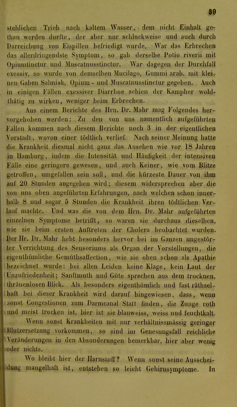 stehlichen Trieb nach kaltem Wasser, dem nicht Einhalt ge- than werden durfte, der aber nur schluckweise und auch durch Darreichung von Eispillen befriedigt wurde. War das Erbrechen das allerdringendste Symptom, so gab derselbe Polio riverii mit Opiumlinctur und Muscatnusstinctur. War dagegen der Durchfall exessiv, so wurde von demselben Mucilago, Gummi arab. mit kleL neu Gaben Salmiak, Opium - und Muscatnusstinctur gegeben. Auch in einigen Fällen exzessiver Diarrhoe schien der Kampher wohl- thätig zu wirken, weniger beim Erbrechen. Aus einem Berichte des Hm. Dr. Mahr mag Folgendes her- vorgehoben werden: Zu' den von uns namentlich aufgeführten Fällen kommen nach diesem Berichte noch 3 in der eigentlichen Vorstadt, wovon einer tödtlicli verlief. Nach seiner Meinung hatte die Krankheit diesmal nicht ganz das Ansehen wie vor 18 Jahren in Hamburg, indem die Intensität und Häufigkeit der intensiven Fälle eine geringere gewesen, und auch Keiner, wie vom Blitze getroffen, umgefallen sein soll, und die kürzeste Dauer von ihm auf 20 Stunden angegeben wird; diesem widersprechen aber die von uns oben angeführten Erfahrungen, nach welchen schon inner- halb 8 und sogar 5 Stunden die Krankheit ihren tödtlichen Ver- lauf machte. Und was die von dein Hrn. Dr. Mahr aufgeführten einzelnen Symptome betrifft, so waren sie durchaus dieselben, wie sie beim ersten Auftreten der Cholera beobachtet wurden. Der Hr. Dr. Mahr hebt besonders hervor bei im Ganzen ungestör- ter Verrichtung des Sensoriums als Organ der Vorstellungen, die eigenlhümliche Gemütbsaffection, wie sie oben schon als Apathie bezeichnet wurde: bei allen Leiden keine Klage, kein Laut der Unzufriedenheit; Sanftmuth und Güte sprechen aus dem trocknen, thräuenlosen Blick. Als besonders eigenlhümlich und fast rätlisel- halt bei dieser Krankheit wird darauf hingewiesen, dass, wenn sonst Congestionen zum Darmcanal Statt finden, die Zunge rolh und meist trocken ist, hier ist sie blauweiss, weiss und feuchtkalt. 'Wenn sonst Krankheiten mit nur verhältnissmässig geringer Blutzersetzung Vorkommen, so sind im Genesungsfall reichliche 'Veränderungen in den Absonderungen bemerkbar, hier aber wenig oder nichts. Wo bleibt hier der Harnstoff? Wenn sonst seine Ausschei- dung mangellialt ist, entstehen so leicht Gehirnsymplome. In