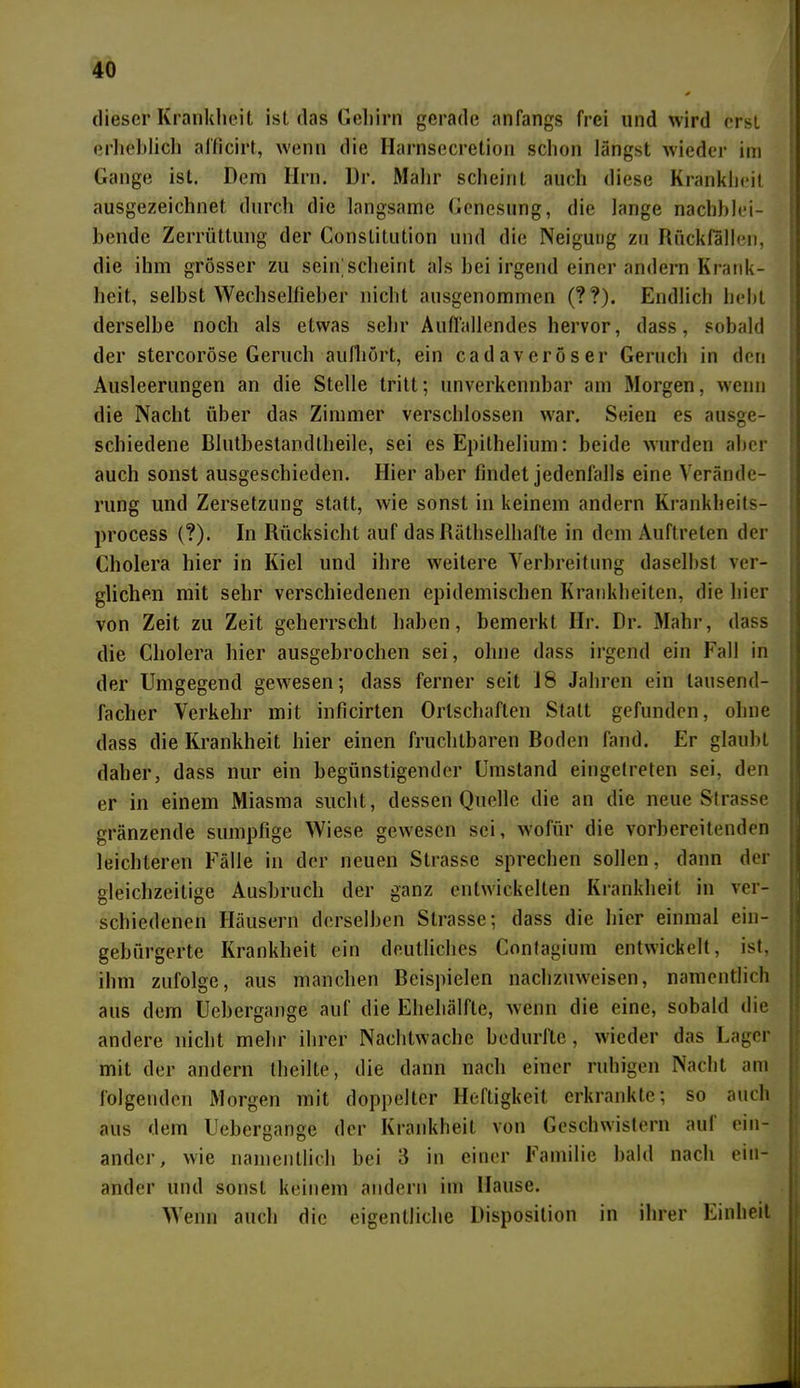dieser Krankheit ist das Gehirn gerade anfangs frei und wird erst erheblich afficirt, wenn die Harnsecretion schon längst wieder im Gange ist. Dem Ilrn. Dr. Mahr scheint auch diese Krankheit ausgezeichnet durch die langsame Genesung, die lange nachblei- bende Zerrüttung der Constitution und die Neigung zu Rückfällen, die ihm grösser zu sein]scheint als bei irgend einer andern Krank- heit, selbst Wechselfieber nicht ausgenommen (??). Endlich lieht derselbe noch als etwas sehr Auffallendes hervor, dass, sobald der stercoröse Geruch aufhört, ein cadaveröser Geruch in den Ausleerungen an die Stelle tritt; unverkennbar am Morgen, wenn die Nacht über das Zimmer verschlossen war. Seien es ausge- schiedene Bluthestandtheile, sei es Epithelium: beide wurden aber auch sonst ausgeschieden. Hier aber findet jedenfalls eine Verände- rung und Zersetzung statt, wie sonst in keinem andern Krankheits- process (?). In Rücksicht auf das Räthselhafte in dem Auftreten der Cholera hier in Kiel und ihre weitere Verbreitung daselbst ver- glichen mit sehr verschiedenen epidemischen Krankheiten, die hier von Zeit zu Zeit geherrscht haben, bemerkt Hr. Dr. Mahr, dass die Cholera hier ausgebrochen sei, ohne dass irgend ein Fall in der Umgegend gewesen; dass ferner seit 18 Jahren ein tausend- facher Verkehr mit inficirten Ortschaften Statt gefunden, ohne dass die Krankheit hier einen fruchtbaren Boden fand. Er glaubt daher, dass nur ein begünstigender Umstand eingetreten sei, den er in einem Miasma sucht, dessen Quelle die an die neue Strasse gränzende sumpfige Wiese gewesen sei, wofür die vorbereitenden leichteren Fälle in der neuen Strasse sprechen sollen, dann der gleichzeitige Ausbruch der ganz entwickelten Krankheit in ver- schiedenen Häusern derselben Strasse; dass die hier einmal ein- gebürgerte Krankheit ein deutliches Contagium entwickelt, ist, ihm zufolge, aus manchen Beispielen nachzuweisen, namentlich aus dem Uebergange auf die Ehehälfte, wenn die eine, sobald die andere nicht mehr ihrer Nachtwache bedurfte, wieder das Lager mit der andern theilte, die dann nach einer ruhigen Nacht am folgenden Morgen mit doppelter Heftigkeit erkrankte; so auch aus dem Uebergange der Krankheit von Geschwistern auf ein- ander, wie namentlich bei 3 in einer Familie bald nach ein- ander und sonst keinem andern im Hause. Wenn auch die eigentliche Disposition in ihrer Einheit