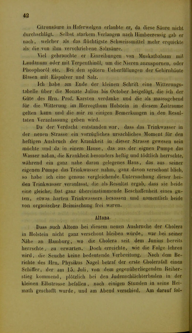 Cilronsäure in Haferwelgen erlaubte er, da diese Säure nicht durchschlägt. Selbst starkem Verlangen nach Ilimheeressig gab er nach, welcher als das flüchtigste Schwcissmittel mehr erquickte als die von ihm verschriebene Salzsäure. Viel gebrauchte er Einreibungen von Muskatbalsam mit Laudanum oder mit Terpenthinöl, um die Nieren anzuspornen, oder Phosphoröl etc. Bei den spätem Ueberfüllungen der Gehirnhäute Blasen mit Eispulver und Salz. Ich habe am Ende der kleinen Schrift eine Witterungs- tabelle über die Monate Julius bis October beigefügt, die ich der Güte des Hrn. Prof. Karsten verdanke und die als maassgebend für die Witterung im Herzogthum Holstein in diesem Zeiträume gelten kann und die mir zu einigen Bemerkungen in den Resul- taten Veranlassung geben wird. Da der Verdacht entstanden war, dass das Trinkwasser in der neuen Strasse ein vorzügliches ursächliches Moment für den heftigen Ausbruch der Krankheit in dieser Strasse gewesen sein möchte und da in einem Hause, das aus der eignen Pumpe das Wasser nahm, die Krankheit besonders heftig und lödtlich herrschte, während ein ganz nahe daran gelegenes Haus, das aus seiner eigenen Pumpe das Trinkwasser nahm, ganz davon verschont blieb, so habe ich eine genaue vergleichende Gntersuchung dieser bei- den Trinkwasser veranlasst, die als Resultat ergab, dass sie beide eine gleiche, fast ganz übereinstimmende Beschaffenheit eines gu- ten, etwas harten Trinkwassers bcsassen und namentlich beide von organischer Beimischung frei waren. Altona. Dass auch Altona bei diesem neuen Ausbruche der Cholera in Holstein nicht ganz verschont bleiben würde, war hei seiner Nähe an Hamburg, wo die Cholera seit dem Junius bereits herrschte, zu erwarten. Doch erreichte, wie die Folge lehren wird, die Seuche keine bedeutende Verbreitung. Nach dem Be- richte des Hrn. Physikus Nagel betraf der erste Cholerafall einen Schiffer, der am 15. Juli, von dem gegenüberliegenden Reiher- stieg kommend, plötzlich bei den Judenschlächterbuden in der kleinen Elbstrasse befallen, nach einigen Stunden in seine Hei- math geschafft wurde, und am Abend verschied. Am darauf fol-