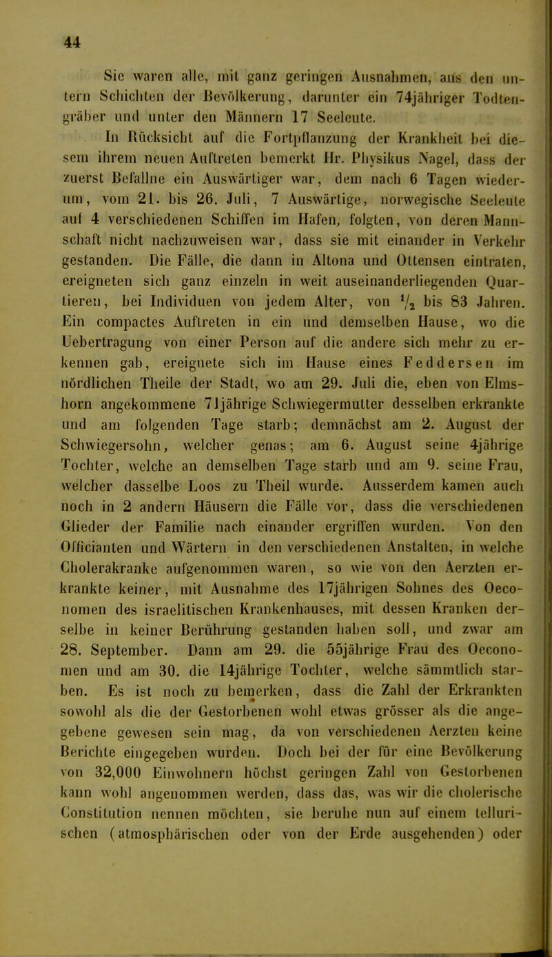Sic waren alle, mit ganz geringen Ausnahmen, aus den un- tern Schichten der Bevölkerung, darunter ein 74jähriger Todten- gräber und unter den Männern 17 Seeleute. In Rücksicht auf die Fortpflanzung der Krankheit bei die- sem ihrem neuen Auftreten bemerkt Hr. Physikus Nagel, dass der zuerst Befallne ein Auswärtiger war, dem nach 6 Tagen wieder- um, vom 21. bis 26. Juli, 7 Auswärtige, norwegische Seeleute auf 4 verschiedenen Schiffen im Hafen, folgten, von deren Mann- schaft nicht nachzuweisen war, dass sie mit einander in Verkehr gestanden. Die Fälle, die dann in Altona und Ottensen eintraten, ereigneten sich ganz einzeln in weit auseinanderliegenden Quar- tieren, hei Individuen von jedem Alter, von */s bis 83 Jahren. Ein compactes Auftreten in ein und demselben Hause, wo die Uebertragung von einer Person auf die andere sich mehr zu er- kennen gab, ereignete sich im Hause eines Feddersen im nördlichen Theile der Stadt, wo am 29. Juli die, eben von Elms- horn angekommene 7Jjährige Schwiegermutter desselben erkrankte und am folgenden Tage starb; demnächst am 2. August der Schwiegersohn, welcher genas; am 6. August seine 4jährige Tochter, welche an demselben Tage starb und am 9. seine Frau, welcher dasselbe Loos zu Theil wurde. Ausserdem kamen aueh noch in 2 andern Häusern die Fälle vor, dass die verschiedenen Glieder der Familie nach einander ergriffen wurden. Von den Officianten und Wärtern in den verschiedenen Anstalten, in welche Cholerakranke aufgenommen waren, so wie von den Aerzten er- krankte keiner, mit Ausnahme des 17jährigen Sohnes des Oeco- nomen des israelitischen Krankenhauses, mit dessen Kranken der- selbe in keiner Berührung gestanden haben soll, und zwar am 28. September. Dann am 29. die 55jährige Frau des Oecono- men und am 30. die 14jährige Tochter, welche sämmtlich star- ben. Es ist noch zu bemerken, dass die Zahl der Erkrankten sowohl als die der Gestorbenen wohl etwas grösser als die ange- gebene gewesen sein mag, da von verschiedenen Aerzten keine Berichte eingegeben wurden. Doch bei der für eine Bevölkerung von 32,000 Einwohnern höchst geringen Zahl von Gestorbenen kann wohl angenommen werden, dass das, was wir die cholerische Constitution nennen möchten, sie beruhe nun auf einem telluri- schcn (atmosphärischen oder von der Erde ausgehenden) oder