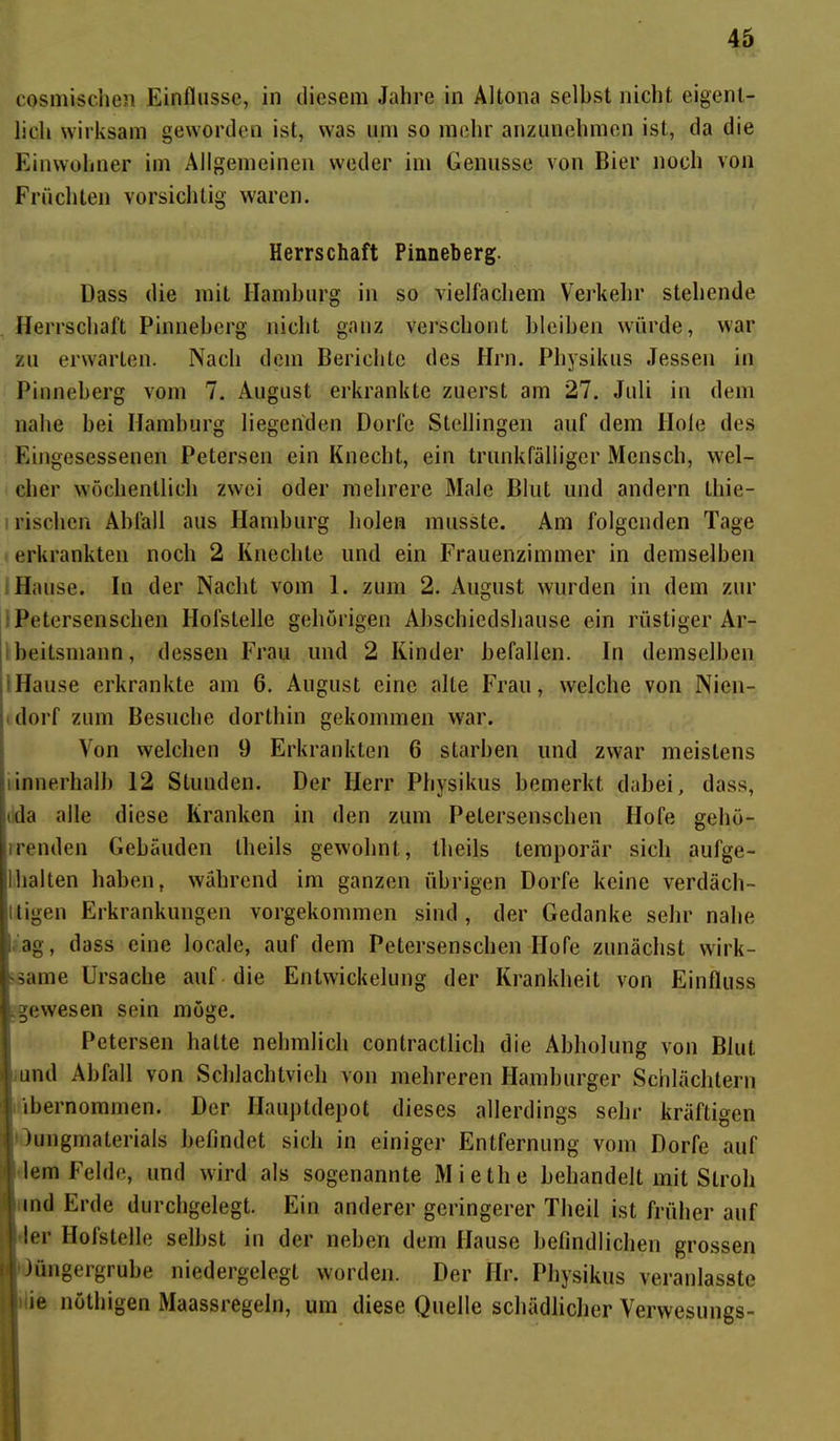 cosmischen Einflüsse, in diesem Jahre in Altona selbst nicht eigent- lich wirksam geworden ist, was um so mehr anzunehmen ist, da die Einwohner im Allgemeinen weder im Genüsse von Bier noch von Früchten vorsichtig waren. Herrschaft Pinneberg. Dass die mit Hamburg in so vielfachem Verkehr stehende Herrschaft Pinneberg nicht ganz verschont bleiben würde, war zu erwarten. Nach dem Berichte des Hrn. Physikus Jessen in Pinneberg vom 7. August erkrankte zuerst am 27. Juli in dem nahe hei Hamburg liegenden Dorfe Stellingen auf dem Hole des Eingesessenen Petersen ein Knecht, ein trunkfälliger Mensch, wel- cher wöchentlich zwei oder mehrere Male Blut und andern thie- rischen Abfall aus Hamburg holen musste. Am folgenden Tage erkrankten noch 2 Knechte und ein Frauenzimmer in demselben Hause. In der Nacht vom 1. zum 2. August wurden in dem zur Petersenschen Hofstelle gehörigen Abschiedshause ein rüstiger Ar- beitsmann, dessen Frau und 2 Kinder befallen. In demselben Hause erkrankte am 6. August eine alte Frau, welche von Nien- dorf zum Besuche dorthin gekommen war. Von welchen 9 Erkrankten 6 starben und zwar meistens iinnerhalb 12 Stunden. Der Herr Physikus bemerkt dabei, dass, ilda alle diese Kranken in den zum Petersenschen Hofe gehö- renden Gebäuden llieils gewohnt, theils temporär sich aufge- 1 halten haben, während im ganzen übrigen Dorfe keine verdäch- tigen Erkrankungen vorgekommen sind, der Gedanke sehr nahe ag, dass eine locale, auf dem Petersenschen Hofe zunächst wirk- same Ursache auf die Entwickelung der Krankheit von Einfluss gewesen sein möge. Petersen hatte nehmlich conlractlich die Abholung von Blut und Abfall von Schlachtvieh von mehreren Hamburger Schlächtern ibernommen. Der Hauptdepot dieses allerdings sehr kräftigen Jungmaterials befindet sich in einiger Entfernung vom Dorfe auf lern Felde, und wird als sogenannte Miethe behandelt mit Stroh ! ind Erde durchgelegt. Ein anderer geringerer Theil ist früher auf I ler Hofstelle selbst in der neben dem Hause befindlichen grossen (I lüngergrube niedergelegt worden. Der Hr. Physikus veranlasste I ie nüthigen Maassregeln, um diese Quelle schädlicher Verwesungs-