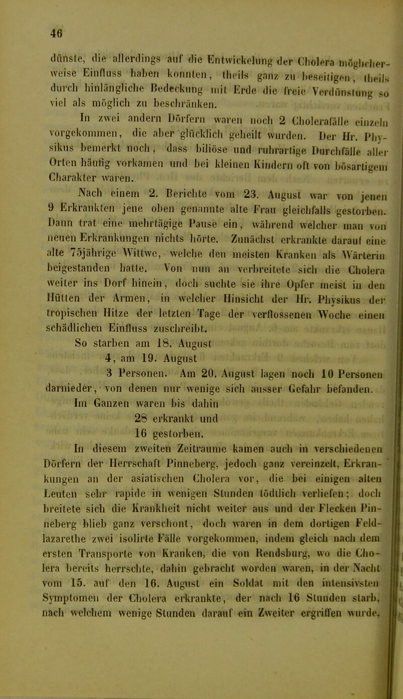 dünste, die allerdings auf die Entwickelung der Cholera möglicher- weise Einfluss haben konnten, theils ganz zu beseitigen, tlieils durch hinlängliche Bedeckung mit Erde die freie Verdunstung so viel als möglich zu beschränken. In zwei andern Dörfern waren noch 2 Cholerafälle einzeln vorgekommen, die aber glücklich geheilt wurden. Der Hr. Pby- sikus bemerkt noch, dass biliöse und ruhrartige Durchfälle aller Orten häufig vorkamen und hei kleinen Kindern oft von bösartigem Charakter waren. Nach einem 2. Berichte vom 23. August war von jenen 9 Erkrankten jene oben genannte alte Frau gleichfalls gestorben. Dann trat eine mehrtägige Pause ein, während welcher man von neuen Erkrankungen nichts hörte. Zunächst erkrankte darauf eine alte 75jährige Wittwc, welche den meisten Kranken als Wärterin beigestanden hatte. Von nun an verbreitete sich die Cholera weiter ins Dorf hinein, doch suchte sie ihre Opfer meist in den Hütten der Armen, in welcher Hinsicht der Hr. Physikus der tropischen Hitze der letzten Tage der verflossenen Woche einen schädlichen Einfluss zuschreibt. So starben am 18. August 4, am 19. August 3 Personen. Am 20. August lagen noch 10 Personen darnieder, von denen nur wenige sich ausser Gefahr befanden. Im Ganzen waren bis dahin 28 erkrankt und 16 gestorben. In diesem zweiten Zeiträume kamen auch in verschiedenen Dörfern der Herrschaft Pinneberg, jedoch ganz vereinzelt, Erkran- kungen an der asiatischen Cholera vor, die hei einigen alten Leuten sehr rapide in wenigen Stunden tödllich verliefen; doch breitete sich die Krankheit nicht weiter aus und der Flecken Pin- neberg blieb ganz verschont, doch waren in dem dortigen Feld- lazarethe zwei isolirte Fälle vorgekommen, indem gleich nach dem ersten Transporte von Kranken, die von Bendsburg, wo die Cho- lera bereits herrschte, dahin gebracht worden waren, in der Nacht vom 15. auf den 16. August ein Soldat mit den intensivsten Symptomen der Cholera erkrankte, der nach 16 Stunden starb, nach welchem wenige Stunden darauf ein Zweiter ergriffen wurde,