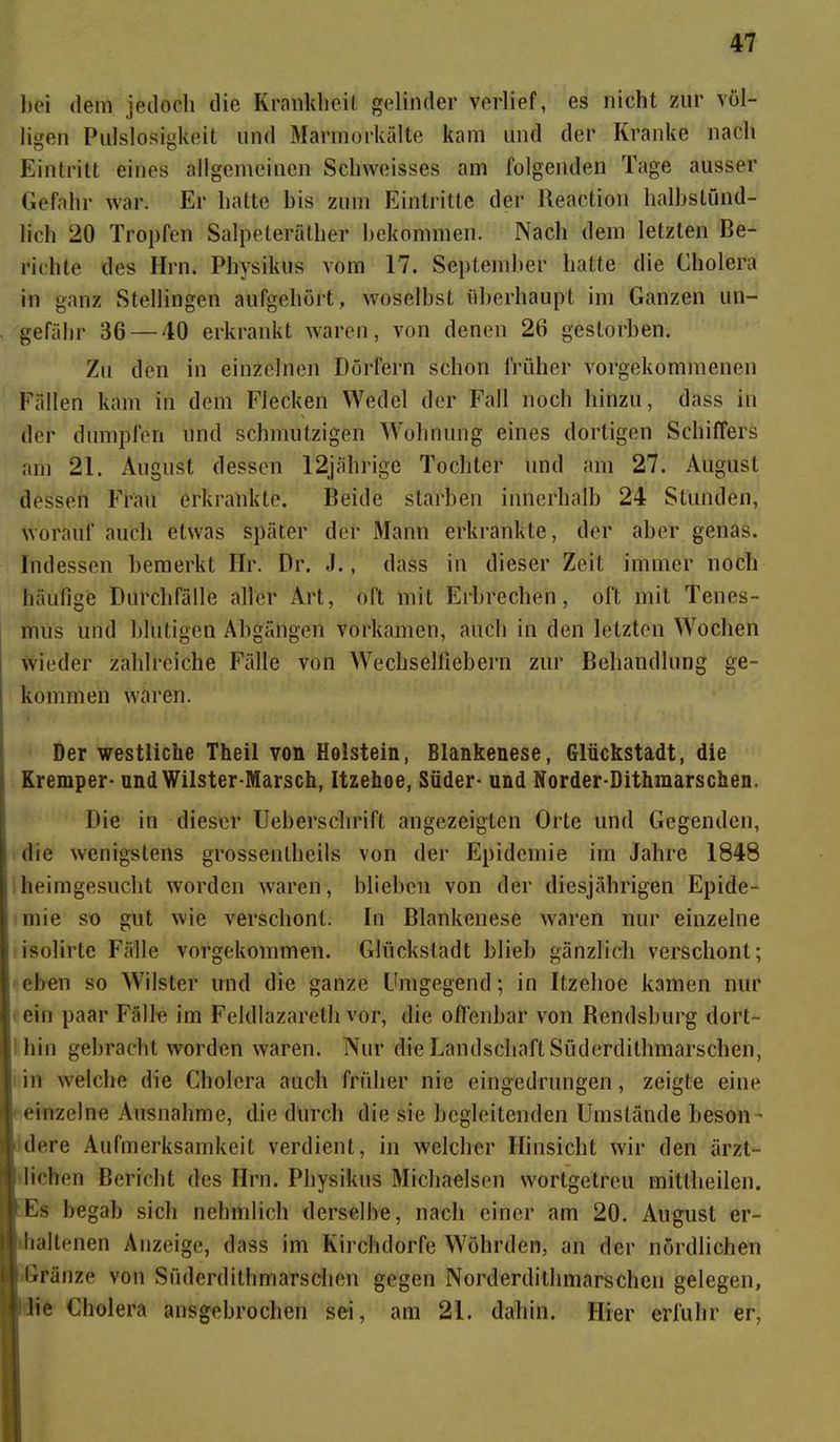 bei dem jedoch die Krankheit gelinder verlief, es nicht zur völ- ligen Pulslosigkeit und Marmorkälte kam und der Kranke nach Eintritt eines allgemeinen Schweisses am folgenden Tage ausser Gefahr war. Er hatte bis zum Eintritte der Reaction halbstünd- lich 20 Tropfen Salpeteräther bekommen. Nach dem letzten Be- richte des Hrn. Phvsikus vom 17. September hatte die Cholera in ganz Stellingen aufgehört, woselbst überhaupt im Ganzen un- gefähr 36 — 40 erkrankt waren, von denen 26 gestorben. Zu den in einzelnen Dörfern schon früher vorgekommenen Fällen kam in dem Flecken Wedel der Fall noch hinzu, dass in der dumpfen und schmutzigen Wohnung eines dortigen Schiffers am 21. August dessen 12jährige Tochter und am 27. August dessen Frau erkrankte. Beide starben innerhalb 24 Stunden, worauf auch etwas später der Mann erkrankte, der aber genas. Indessen bemerkt Ilr. Dr. .1., dass in dieser Zeit immer noch häufige Durchfälle aller Art, oft mit Erbrechen, oft mit Tenes- nuis und blutigen Abgängen vorkamen, auch in den letzten Wochen wieder zahlreiche Fälle von Wechsellicbern zur Behandlung ge- kommen waren. Der westliche Theil von Holstein, Blankenese, Glückstadt, die Kremper- und Wilster-Marsch, Itzehoe, Süder- und Norder-Dithmarschen. Die in dieser Ueberschrift angezeiglen Orte und Gegenden, die wenigstens grossentbeils von der Epidemie im Jahre 1848 heimgesucht worden waren, blieben von der diesjährigen Epide- mie so gut wie verschont. In Blankenese waren nur einzelne isolirte Fälle vorgekommen. Glückstadt blieb gänzlich verschont; eben so Wilster und die ganze Umgegend; in Itzehoe kamen nur ein paar Fälle im Feldlazareth vor, die offenbar von Rendsburg dort- hin gebracht worden waren. Nur die Landschaft Süderdithmarschen, in welche die Cholera auch früher nie eingedrungen, zeigte eine einzelne Ausnahme, die durch die sie begleitenden Umstände beson - dere Aufmerksamkeit verdient, in welcher Hinsicht wir den ärzt- lichen Bericht des Hrn. Physikus Michaelscn wortgetreu mittheilen. Es begab sich nehmlich derselbe, nach einer am 20. August er- haltenen Anzeige, dass im Kirchdorfe Wöhrden, an der nördlichen | GränZe von Süderdithmarschen gegen Norderdithmarschen gelegen, [ lie Cholera ansgebrochen sei, am 21. dabin. Hier erfuhr er,
