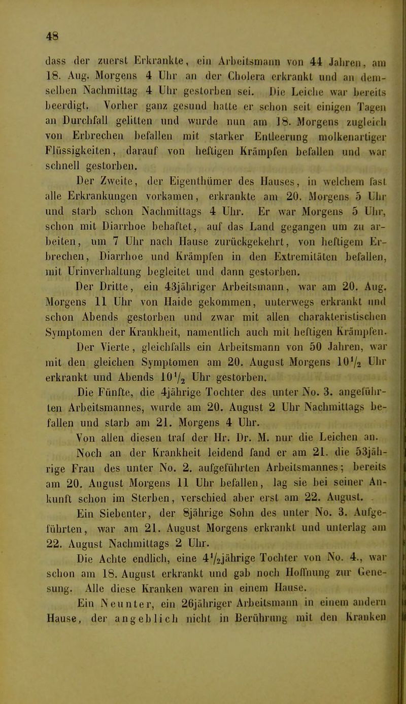 (.lass der zuerst Erkrankte, ein Arbcilsmann von 44 Jahren, am 18. Aug. Morgens 4 Uhr an der Cholera erkrankt und an dem- selben Nachmittag 4 Uhr gestorben sei. Die Leiche war bereits beerdigt. Vorher ganz gesund hatte er schon seit einigen Tagen an Durchfall gelitten und wurde nun am 18. Morgens zugleich von Erbrechen befallen mit starker Entleerung molkenartiger Flüssigkeiten, darauf von heftigen Krämpfen befallen und war schnell gestorben. Der Zweite, der Eigentümer des Hauses, in welchem fast alle Erkrankungen vorkamen, erkrankte am 20. Morgens 5 Uhr und starb schon Nachmittags 4 Uhr. Er war Morgens 5 Uhr, schon mit Diarrhoe behaftet, auf das Land gegangen um zu ar- beiten, um 7 Uhr nach Hause zurückgekehrt, von heftigem Er- brechen, Diarrhoe und Krämpfen in den Extremitäten befallen, mit Urinverhaltung begleileL und dann gestorben. Der Dritte, ein 43jähriger Arbeitsmann, war am 20. Aug. Morgens 11 Uhr von Haide gekommen, unterwegs erkrankt und schon Abends gestorben und zwar mit allen charakteristischen Symptomen der Krankheit, namentlich auch mit heftigen Krämpfen. Der Vierte, gleichfalls ein Arbeitsmann von 50 Jahren, war mit den gleichen Symptomen am 20. August Morgens 10f/2 Uhr erkrankt und Abends 10 '/2 Uhr gestorben. Die Fünfte, die 4jährige Tochter des unter No. 3. angeführ- ten Arbeitsmannes, wurde am 20. August 2 Uhr Nachmittags be- fallen und starb am 21. Morgens 4 Uhr. Von allen diesen traf der Hr. Dr. M. nur die Leichen an. Noch an der Krankheit leidend fand er am 21. die 53jäh- rige Frau des unter No. 2. aufgeführten Arbeitsmannes; bereits am 20. August Morgens 11 Uhr befallen, lag sie hei seiner An- kunft schon im Sterben, verschied aber erst am 22. August. Ein Siebenter, der 8jährige Sohn des unter No. 3. Aufge- lührten, war am 21. August Morgens erkrankt und unterlag am 22. August Nachmittags 2 Uhr. Die Achte endlich, eine 4,/2jälirige Tochter von No. 4., war schon am 18. August erkrankt und gab noch Hoffnung zur Gene- sung. Alle diese Kranken waren in einem Hause. Ein Neunter, ein 26jähriger Arbeitsmann in einem andern Hause, der angeblich nicht in Berührung mit den Kranken