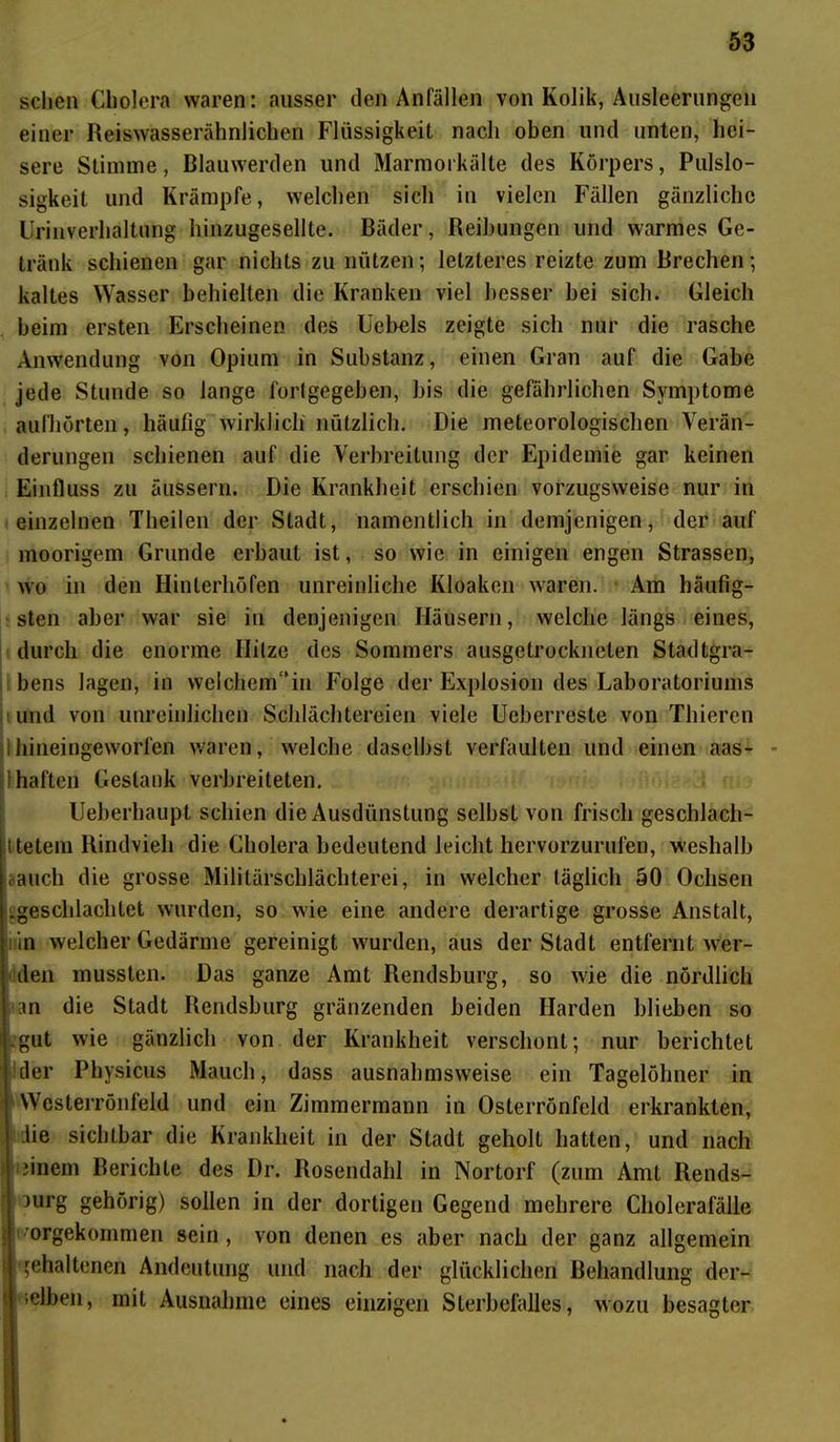 sehen Cholera waren: ausser den Anfällen von Kolik, Ausleerungen einer Reiswasserähnlichen Flüssigkeit nach oben und unten, hei- sere Stimme, Blauwerden und Marmorkälte des Körpers, Pulslo- sigkeit und Krämpfe, welchen sich in vielen Fällen gänzliche Urinverhaltung hinzugesellte. Bäder, Reihungen und warmes Ge- tränk schienen gar nichts zu nützen; letzteres reizte zum Brechen; kaltes Wasser behielten die Kranken viel besser bei sich. Gleich beim ersten Erscheinen des Ucbels zeigte sich nur die rasche Anwendung von Opium in Substanz, einen Gran auf die Gabe jede Stunde so lange fortgegeben, bis die gefährlichen Symptome aufhörten, häufig wirklich nützlich. Die meteorologischen Verän- derungen schienen auf die Verbreitung der Epidemie gar keinen Einfluss zu äussern. Die Krankheit erschien vorzugsweise nur in einzelnen Theilen der Stadt, namentlich in demjenigen, der auf moorigem Grunde erbaut ist, so wie in einigen engen Strassen, wo in den Hinterhöfen unreinliche Kloaken waren. Am häufig- sten aber war sie in denjenigen Häusern, welche längs eines, durch die enorme Hitze des Sommers ausgetrockneten Stadtgra- bens lagen, in welchem in Folge der Explosion des Laboratoriums und von unreinlichen Schlächtereien viele Ueberreste von Tliieren ilhineingeworfen waren, welche daselbst verfaulten und einen aas- haften Gestank verbreiteten. Ueberhaupt schien die Ausdünstung selbst von frisch geschlach- ttetem Rindvieh die Cholera bedeutend leicht hervorzurufen, weshalb rauch die grosse Militärschlächterei, in welcher täglich 50 Ochsen ^geschlachtet wurden, so wie eine andere derartige grosse Anstalt, in welcher Gedärme gereinigt wurden, aus der Stadt entfernt wer- den mussten. Das ganze Amt Rendsburg, so wie die nördlich an die Stadt Rendsburg gränzenden beiden Harden blieben so gut wie gänzlich von der Krankheit verschont; nur berichtet der Physicus Mauch, dass ausnahmsweise ein Tagelöhner in Wcsterrönfeld und ein Zimmermann in Osterrönfeld erkrankten, die sichtbar die Krankheit in der Stadt geholt hatten, und nach Einern Berichte des Dr. Rosendahl in Nortorf (zum Amt Rends- jurg gehörig) sollen in der dortigen Gegend mehrere Cholerafälle \ jimrgekommen sein, von denen es aber nach der ganz allgemein ; gehaltenen Andeutung und nach der glücklichen Behandlung der- lelben, mit Ausnahme eines einzigen Sterbefalles, wozu besagter