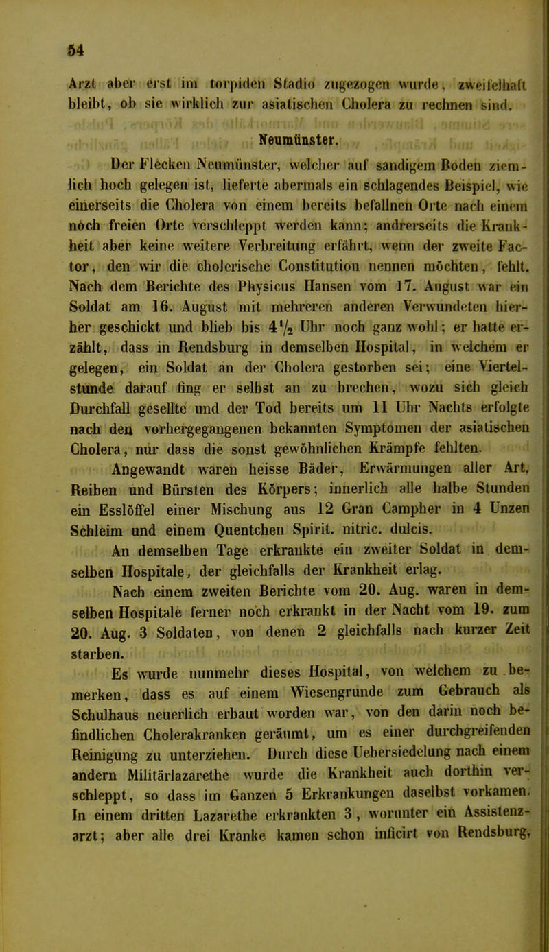 Arzt aber erst im torpiden Stadio zugezogen wurde, zweifelhaft bleibt, ob sie wirklich zur asiatischen Cholera zu rechnen sind. f.,a i-tnm.Vil »Ir. I limi (I nwiiw.il ^ ...... i •' C I , r I HI r ' i! .111 Jll» I MMti II. M I »p i' '> ilbi'l « Milfliilo tl I »* I Neumünster. Der Flecken Neumünster, welcher auf sandigem Boden ziem- lich hoch gelegen ist, lieferte abermals ein schlagendes Beispiel, wie einerseits die Cholera von einem bereits befallnen Orte nach einem noch freien Orte verschleppt werden kann; andrerseits die Krank- heit aber keine weitere Verbreitung erfährt, wenn der zweite Fac- tor, den wir die cholerische Constitution nennen möchten, fehlt. Nach dem Berichte des Physicus Hansen vom 17. August war ein Soldat am 16. August mit mehreren anderen Verwundeten hier- her geschickt und blieb bis 4*/2 Uhr noch ganz wohl; er hatte er- zählt, dass in Rendsburg in demselben Hospital, in welchem er gelegen, ein Soldat an der Cholera gestorben sei; eine Viertel- stunde darauf fing er selbst an zu brechen, wozu sich gleich Durchfall gesellte lind der Tod bereits um 11 Uhr Nachts erfolgte nach den vorhergegangenen bekannten Symptomen der asiatischen Cholera, nur dass die sonst gewöhnlichen Krämpfe fehlten. Angewandt waren heisse Bäder, Erwärmungen aller Art. Reiben und Bürsten des Körpers; innerlich alle halbe Stunden ein Esslöffel einer Mischung aus 12 Gran Campher in 4 Unzen Schleim und einem Quentchen Spirit, nitric. dulcis. An demselben Tage erkrankte ein zweiter Soldat in dem- selben Hospitale, der gleichfalls der Krankheit erlag. Nach einem zweiten Berichte vom 20. Aug. waren in dem- selben Hospitale ferner noch erkrankt in der Nacht vom 19. zum 20. Aug. 3 Soldaten, von denen 2 gleichfalls nach kurzer Zeit starben. Es wurde nunmehr dieses Hospital, von welchem zu be- merken, dass es auf einem Wiesengrunde zum Gebrauch als Schulhaus neuerlich erbaut worden war, von den darin noch be- findlichen Cholerakranken geräumt, um es einer durchgreifenden Reinigung zu unterziehen. Durch diese Uebersiedelung nach einem andern Militärlazarethe wurde die Krankheit auch dorthin ver- schleppt, so dass im Ganzen 5 Erkrankungen daselbst vorkamen. In einem dritten Lazarethe erkrankten 3 , worunter ein Assistenz- arzt; aber alle drei Kranke kamen schon inficirt von Rendsburg,