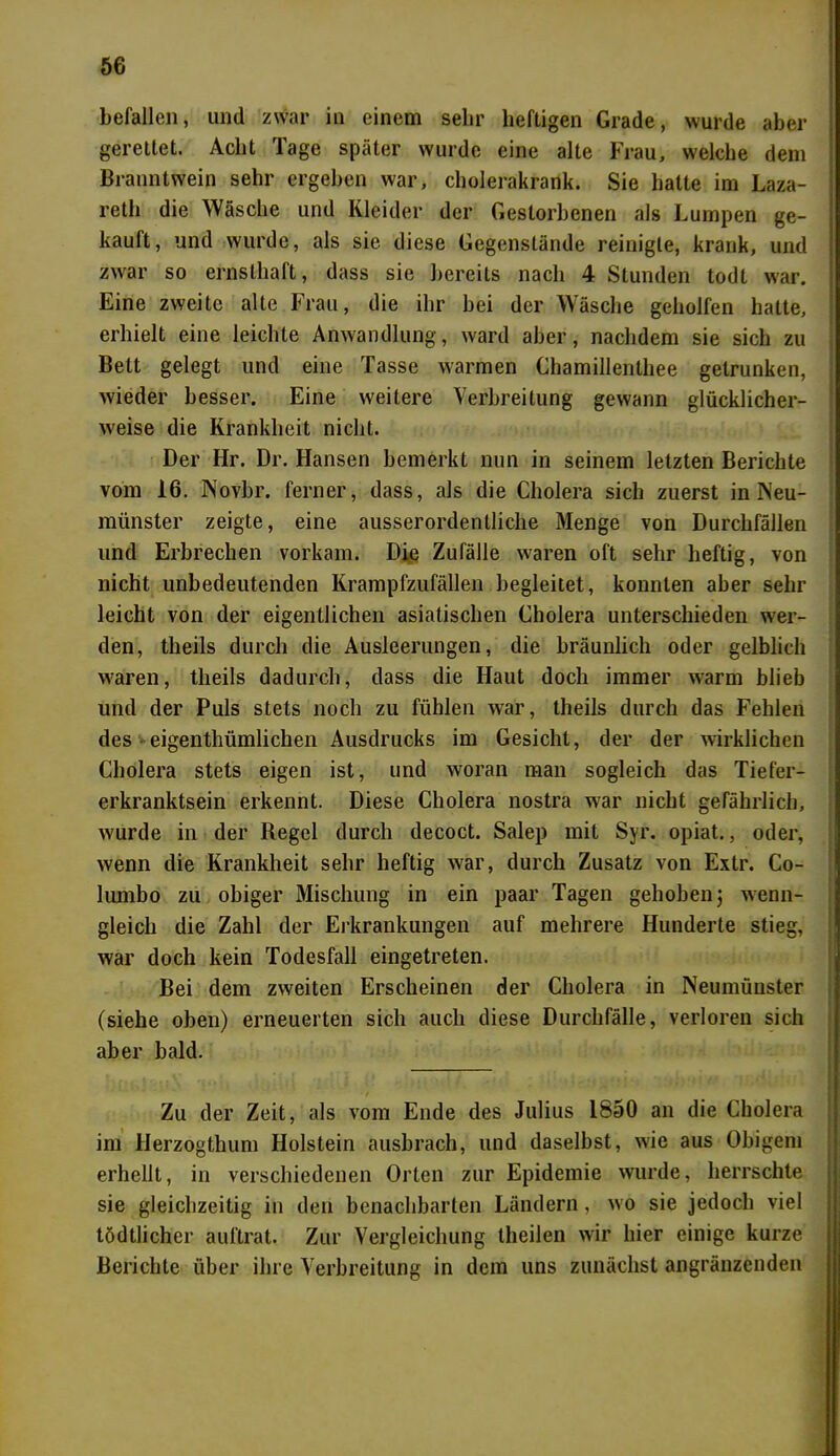 befallen, und zwar in einem sehr heftigen Grade, wurde aber gerettet. Acht läge später wurde eine alte Frau, welche dem Branntwein sehr ergeben war, cholerakrank. Sie hatte im Laza- reth die Wäsche und Kleider der Gestorbenen als Lumpen ge- kauft, und wurde, als sie diese Gegenstände reinigte, krank, und zwar so ernsthaft, dass sie bereits nach 4 Stunden todt war. Eine zweite alte Frau, die ihr bei der Wäsche geholfen hatte, erhielt eine leichte Anwandlung, ward aber, nachdem sie sich zu Bett gelegt und eine Tasse warmen Chamillenthee getrunken, wieder besser. Eine weitere Verbreitung gewann glücklicher- weise die Krankheit nicht. Der Hr. Dr. Hansen bemerkt nun in seinem letzten Berichte vom 16. Novbr. ferner, dass, als die Cholera sich zuerst in Neu- münster zeigte, eine ausserordentliche Menge von Durchfällen und Erbrechen vorkam. Die Zufälle w'aren oft sehr heftig, von nicht unbedeutenden Krampfzufällen begleitet, konnten aber sehr leicht von der eigentlichen asiatischen Cholera unterschieden wer- den, theils durch die Ausleerungen, die bräunlich oder gelblich waren, theils dadurch, dass die Haut doch immer warm blieb und der Puls stets noch zu fühlen war, theils durch das Fehlen des eigenthümlichen Ausdrucks im Gesicht, der der wirklichen Cholera stets eigen ist, und woran man sogleich das Tiefer- erkranktsein erkennt. Diese Cholera nostra war nicht gefährlich, wurde in der Regel durch decoct. Salep mit Syr. opiat., oder, wenn die Krankheit sehr heftig war, durch Zusatz von Extr. Co- liunbo zu obiger Mischung in ein paar Tagen gehoben; wenn- gleich die Zahl der Erkrankungen auf mehrere Hunderte stieg, war doch kein Todesfall eingetreten. Bei dem zweiten Erscheinen der Cholera in Neumünster (siehe oben) erneuerten sich auch diese Durchfälle, verloren sich aber bald. Zu der Zeit, als vom Ende des Julius 1850 an die Cholera im llerzogthum Holstein ausbrach, und daselbst, wie aus Obigem erhellt, in verschiedenen Orten zur Epidemie wurde, herrschte sie gleichzeitig in den benachbarten Ländern, wo sie jedoch viel tödtlicher auftrat. Zur Vergleichung theilen wir hier einige kurze Berichte über ihre Verbreitung in dem uns zunächst angränzenden