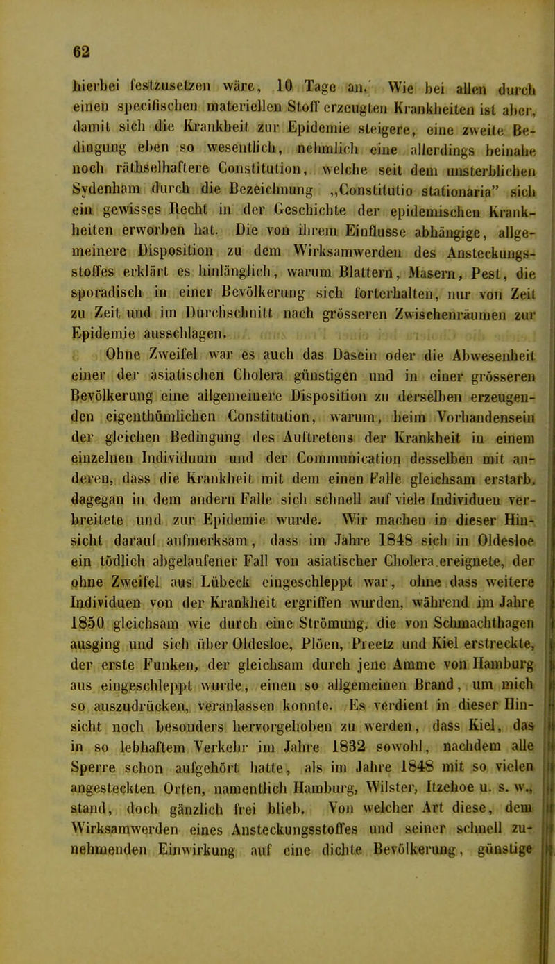 hierbei fesltzusetzon wäre, 10 Tage an. Wie bei allen durch einen spezifischen materiellen Stoff erzeugten Krankheiten ist aber, damit sich die Krankheit zur Epidemie steigere, eine zweite Be- dingung eben so wesentlich, nehmlich eine allerdings beinahe noch räthselhaftere Constitution, welche seit dem unsterblichen Sydenham durch die Bezeichnung „Constitutio stationaria” sich ein gewisses Recht in der Geschichte der epidemischen Krank- heiten erworben hat. Die von ihrem Einflüsse abhängige, allge- meinere Disposition zu dem Wirksamwerden des Ansteckungs- stoffes erklärt es hinlänglich, warum Blattern, Masern, Pest, die sporadisch in einer Bevölkerung sich forterhalten, nur von Zeit zu Zeit und im Durchschnitt nach grösseren Zwischenräumen zur Epidemie ausschlagen. Ohne Zweifel war es auch das Dasein oder die Abwesenheit einer der asiatischen Cholera günstigen und in einer grösseren Bevölkerung eine allgemeinere Disposition zu derselben erzeugen- den eigenthümlichen Constitution, warum, beim Vorhandensein der gleichen Bedingung des Auftretens der Krankheit in einem einzelnen Individuum und der Communication desselben mit an- deren, dass die Krankheit mit dem einen Falle gleichsam erstarb, dagegan in dem andern Falle sich schnell auf viele Individuen ver- breitete und zur Epidemie wurde. Wir machen in dieser Hin- sicht darauf aufmerksam, dass im Jahre 1848 sich in Oldesloe ein tödlich abgelaufener Fall von asiatischer Cholera.ereignete, der ohne Zweifel aus Lübeck eingeschleppt war, ohne dass weitere Individuen von der Krankheit ergriffen wurden, während im Jahre 1850 gleichsam wie durch eine Strömung, die von Schmachthagen ausging und sich über Oldesloe, Plöen, Preetz und Kiel erstreckte, jt der erste Funken, der gleichsam durch jene Amme von Hamburg aus eingeschleppt wurde, einen so allgemeinen Brand, um mich so auszudrücken, veranlassen konnte. Es verdient in dieser Hin- sicht noch besonders hervorgehoben zu werden, dass Kiel, das in so lebhaftem Verkehr im Jahre 1832 sowohl, nachdem alle Sperre schon aufgehört hatte, als im Jahre 1848 mit so vielen angesteckten Orten, namentlich Hamburg, Wilster, Itzehoe u. s. w., stand, doch gänzlich frei blieb. Von welcher Art diese, dem Wirksamwerden eines Ansteckungsstoffes und seiner schnell zu- nehmenden Einwirkung auf eine dichte Bevölkerung, günstige