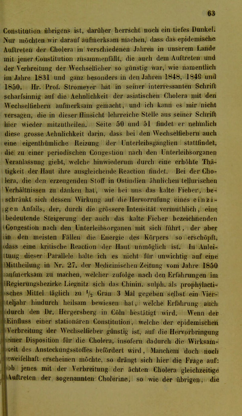Constitution übrigens ist, darüber herrscht noch ein tiefes Dunkel. Nur möchten wir darauf aufmerksam machen, dass das epidemische Auftreten der Cholera in verschiedenen Jahren in unserem Lande mit jener Constitution zusammenfällt, die auch dem Auftreten und der Verbreitung der Wechselfieber so günstig war, wie namentlich im Jahre 1831 und ganz besonders in den Jahren 1848, 184S und 1850. Hr. Prof. Stromeyer hat in seiner interessanten Schrift scharfsinnig auf die Aelmlichkeit der asiatischen Cholera mit den Wechselfiebern aufmerksam gemacht, und ich kann es mir nicht versagen, die in dieser Hinsicht lehrreiche Stelle aus seiner Schrift hier wieder mitzutheiieu. Seite 50 und 51 findet er nehmlich diese grosse Aehnlichkeit darin, dass bei den Wechselfiebern auch eine eigentümliche Reizung der Unterleibsganglien stattfindet, die zu einer periodischen Congestion nach den Unterleibsorganen Veranlassung giebt, welche hinwiederum durch eine erhöhte Thä- tigkeit der Haut ihre ausgleichende Reaction findet. Bei der Cho- lera, die den erzeugenden Stoff in Ostindien ähnlichen tellurischen Verhältnissen zu danken hat, wie bei uns das kalte Fieber, be- schränkt sich dessen Wirkung auf die Ilervorrufung eines einzi- gen Anfalls, der, durch die grössere Intensität vermutlich, eine bedeutende Steigerung der auch das kalte Fieber bezeichnenden Congestion nach den Unterleibsorganen mit sich führt, der aber in den meisten Fällen die Energie des Körpers so erschöpft, (dass eine kritische Reaction der Haut unmöglich ist. In Anlei- tung dieser Parallele halte ich es nicht für unwichtig auf eine Mitteilung in Nr. 27. der Medicinischen Zeitung vom Jahre 1850 aufmerksam zu machen, welcher zufolge nach den Erfahrungen im I Regierungsbezirke Liegnitz sich das Chinin, sulph. als prophylacti- •sches Mittel täglich zu i/2 Gran 3 Mal gegeben selbst ein Vier- teljahr hindurch heilsam bewiesen hat, welche Erfahrung auch durch den Dr. Hergersberg in Cöln bestätigt wird. Wenn der | Einfluss einer stationären Constitution. welche der epidemischen j Verbreitung der Wechselfieber günstig ist, auf die Hervorbringung -iner Disposition für die Cholera, insofern dadurch die Wirksam- i seit des Ansteckungsstofles befördert wird , Manchem doch noch I zweifelhaft erscheinen möchte, so drängt sich hier die Frage auf: j )b jenes mit der V erbreitung der ächten Cholera gleichzeitige Vuftreten der sogenannten Cholerine, so wie der übrigen, die