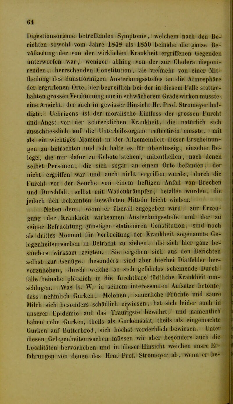 Digestionsorgane betreffenden Symptome, welchem nach den Be- richten sowohl vom Jahre 1848 als 1850 beinahe die ganze Be- völkerung der von der wirklichen Krankheit ergriffenen Gegenden unterworfen war, weniger abhing von der zur Cholera disponi- renden, herrschenden Constitution, als vielmehr von einer Mit- theilung des dunstförmigen Ansteckungsstolfes an die Atmosphäre der ergriffenen Orte, der begreiflich bei der in diesem Falle stattge- habten grossen Verdünnung nur in schwächerem Grade wirken musste; eine Ansicht, der auch in gewisser Hinsicht Ilr. Prof. Stromeyer hul- digte. Uebrigens ist der moralische Einfluss der grossen Furcht und Angst vor der schrecklichen Krankheit, die natürlich sich ausschliesslich auf die Unlcrleibsorgane reflecliren musste, mit als ein wichtiges Moment in der Allgemeinheit dieser Erscheinun- gen zu betrachten und ich halle es für überflüssig, einzelne Be- lege, die mir dafür zu Gebote stehen, mitzutheilen, nach denen selbst Personen, die sich sogar an einem Orte befanden, der nicht ergriffen war und auch nicht ergriffen wurde, durch die Furcht vor der Seuche von einem heftigen Anfall von Brechen und Durchfall, selbst mit Wadenkrämpfen, befallen wurden, die jedoch den bekannten bewährten Mitteln leicht wichen. Neben dem, wenn er überall zugegeben wird, zur Erzeu- gung der Krankheit wirksamen Ansteckungsstoffe und der zu seiner Befruchtung günstigen stationären Constitution, sind noch als drittes Moment für Verbreitung der Krankheit sogenannte Ge- legenheitsursachen in Betracht zu ziehen, die sich hier ganz be- sonders wirksam zeigten. Sie ergeben sich aus den Berichten selbst zur Genüge, besonders sind aber hierbei Diätfehler her- vorzuheben, durch welche an sich gefahrlos scheinende Durch- fälle beinahe plötzlich in die furchtbare tödtliche Krankheit um- schlugen. Was R. W. in seinem interessanten Aufsatze betonte, dass nehmlich Gurken, Melonen, säuerliche Früchte und saiuc Milch sich besonders schädlich erwiesen, hat sich leider auch in unserer Epidemie auf das Traurigste bewahrt, und namentlich haben robe Gurken, theils als Gurkensalat, tlieils als eingemachte Gurken auf Butterbrod, sich höchst verderblich bewiesen. I nter diesen Gelegenheitsursachen müssen wir aber besonders auch die Localitäten hervorheben und in dieser Hinsicht weichen unsre Er- fahrungen von denen des Hrn. Prof. Stromeyer ab, wenn er be-