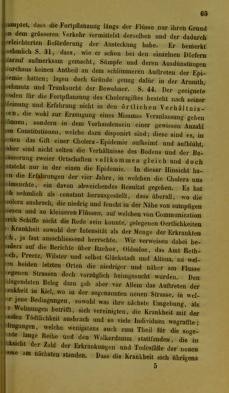 ' iauPtet* dass die Fortpflanzung Jängs der FJüsse nur ihren Grund i n dem grösseren Verkehr vermittelst derselben und der dadurch ^leichterten Beförderung der Ansteckung habe. Er bemerkt »ehmlich S. 31, dass, wie er schon hei den einzelnen Dörfern iarauf aufmerksam gemacht, Sümpfe und deren Ausdünstungen !urchaus keinen Antheil an dem schlimmeren Auftreten der Epi- emie hatten; lagen doch Gründe genug dafür in der Armuth, chmutz und Trunksucht der Bewohner. S. 44. Der geeignete öden für die Fortpflanzung des Choleragiftes besteht nach seiner [einung und Erfahrung nicht in den örtlichen Verhältnis- sen, die wohl zur Erzeugung eines Miasmas Veranlassung gehen onnen, sondern in dem Vorhandensein einer gewissen Anzahl )n Constitutionen, welche dazu disponirt sind; diese sind es, in :nen das Gift einer Cholera-Epidemie auflseimt und aufblüht, »her sind nicht selten die Verhältnisse des Bodens und der Be- ässerung zweier Ortschaften vollkommen gleich und doch itsteht nur m der einen die Epidemie. In dieser Hinsicht ha- m die Erfahrungen der vier Jahre, in welchen die Cholera uns ; imsuchte, ein davon abweichendes Resultat gegeben. Es hat fch nehmlich als constant herausgestellt, dass überall, wo die iolera ausbrach, die niedrig und feucht in der Nähe von sumpfigen ' iesen und an kleineren Flüssen, auf welchen von Communication <! irch Schiffe nicht die Rede sein konnte, gelegenen Oerllichkeiten Krankheit sowohl der Intensität als der Menge der Erkrankten j f ih, ja fast ausschliessend herrschte. Wir verweisen dabei be- uders auf die Berichte über Itzehoe, Oldesloe, das Amt Reth- •ch, Preetz, Wilster und selbst Glückstadt und Altona, an wel- m beiden letzten Orten die niedriger und näher am Flusse egenen Strassen doch vorzüglich heimgesucht wurden. Den dagendsten Beleg dazu gab aber vor Allem das Auftreten der ankheit in Kiel, wo in der sogenannten neuen Strasse, in wel- l-r jene Bedingungen, sowohl was ihre nächste Umgebung, als e oh nun gen belnflt, sich vereinigten, die Krankheit mit der ssten Tödtlichkeit ausbrach und so viele Individuen wegrairte • hngungen, welche wenigstens auch zum Tlieil für die so^e- n e ange Reihe und den Walkerdamm stattfanden, die °in >’ksicht der Zahl der Erkrankungen und Todesfälle der neuen »sse am nächsten standen. Dass die Krankheit sich übrigens 5 i >