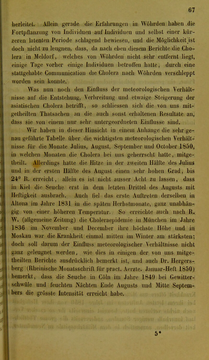 herleitet. Allein gerade die Erfahrungen in Wöhrden haben die Fortpflanzung von Individuen auf Individuen und selbst einer kür- zeren latenten Periode schlagend bewiesen, und die Möglichkeit ist doch nicht zu leugnen, dass, da nach eben diesem Berichte die Cho- lera in Meldorf, welches von Wöhrden nicht sehr entfernt liegt, einige Tage vorher einige Individuen betroffen hatte, durch eine stattgehabte Communication die Cholera nach Wöhrden verschleppt worden sein konnte. Was nun noch den Einfluss der meteorologischen Verhält- nisse auf die Entstehung, Verbreitung und etwaige Steigerung der asiatischen Cholera betrifft, so schliessen sich die von uns mit- getheilten Thatsachen an die auch sonst erhaltenen Resultate an, dass sie von einem nur sehr untergeordneten Einflüsse sind. Wir haben in dieser Hinsicht in einem Anhänge die sehr ge- nau geführte Tabelle über die wichtigsten meteorologischen Verhält- nisse für die Monate Julius, August, September und October 1850, in welchen Monaten die Cholera bei uns geherrscht hatte, mitge- theilt. Allerdings hatte die Hitze in der zweiten Hälfte des Julius und in der ersten Hälfte des August einen sehr hohen Grad, bis 24° R. erreicht, allein es ist nicht ausser Acht zu lassen, dass in Kiel die Seuche erst in dem letzten Drittel des Augusts mit Heftigkeit ausbrach. Auch liel das erste Auftreten derselben in Altona im Jahre 1831 in die späten Herbstmonate, ganz unabhän- gig von einer höheren Temperatur. So erreichte auch nach R. W. (allgemeine Zeitung) die Choleraepidemie in München im Jahre 1836 im November und December ihre höchste Höhe und in Moskau war die Krankheit einmal mitten im Winter am stärksten; doch soll darum der Einfluss meteorologischer Verhältnisse nicht ganz geleugnet werden, wie dies in einigen der von uns mitge- theilten Berichte ausdrücklich bemerkt ist, und auch Dr. Hergers- berg (Rheinische Monatsschrift für pract. Aerzte. Januar-Heft 1850) bemerkt, dass die Seuche in Cöln im Jahre 1849 bei Gewitter- schwüle und feuchten Nächten Ende Augusts und Mitte Septem- bers die grösste Intensität erreicht habe. ►1114 »i it'i ll'Hlst 5*