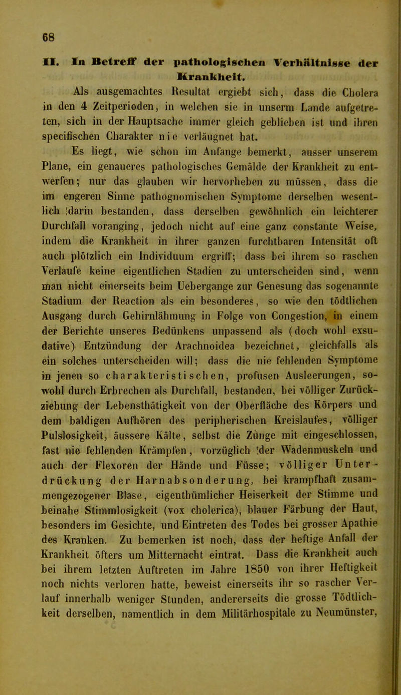 II. In Betreff der pathologischen Verhältnisse der Krankheit. Als ausgemachtes Resultat ergiebt sich, dass die Cholera in den 4 Zeitperioden, in welchen sie in unserm Lande aufgetre- ten, sich in der Hauptsache immer gleich gehlieben ist und ihren specifischen Charakter nie verläugnet hat. Es liegt, wie schon im Anfänge bemerkt, ausser unserem Plane, ein genaueres pathologisches Gemälde der Krankheit zu ent- werfen; nur das glauben wir hervorheben zu müssen, dass die im engeren Sinne pathognomischen Symptome derselben wesent- lich 'darin bestanden, dass derselben gewöhnlich ein leichterer Durchfall voranging, jedoch nicht auf eine ganz constante Weise, indem die Krankheit in ihrer ganzen furchtbaren Intensität oft auch plötzlich ein Individuum ergriff; dass bei ihrem so raschen Verlaufe keine eigentlichen Stadien zu unterscheiden sind, wenn man nicht einerseits beim Uebergange zur Genesung das sogenannte Stadium der Reaction als ein besonderes, so wie den tödtlichen Ausgang durch Gehirnlähmung in Folge von Congestion, in einem der Berichte unseres Bediinkens unpassend als (doch wohl exsu- dative) Entzündung der Arachnoidea bezeichnet, gleichfalls als ein solches unterscheiden will; dass die nie fehlenden Symptome in jenen so charakteristischen, profusen Ausleerungen, so- wohl durch Erbrechen als Durchfall, bestanden, bei völliger Zurück- ziehung der Lebensthätigkeit von der Oberfläche des Körpers und dem baldigen Aufhören des peripherischen Kreislaufes, völliger Pulslosigkeit, äussere Kälte, selbst die Zunge mit eingeschlossen, fast nie fehlenden Krämpfen, vorzüglich !der Wadenmuskeln und auch der Flexoren der Hände und Füsse; völliger Unter- drückung der Harnabsonderung, bei krampfhaft zusam- mengezogener Blase, eigentlnimlicher Heiserkeit der Stimme und beinahe Stimmlosigkeit (vox cholerica), blauer Färbung der Haut, besonders im Gesichte, und Eintreten des Todes bei grosser Apathie des Kranken. Zu bemerken ist noch, dass der heftige Anfall der Krankheit öfters um Mitternacht eintrat. Dass die Krankheit auch bei ihrem letzten Auftreten im Jahre 1850 von ihrer Heftigkeit noch nichts verloren hatte, beweist einerseits ihr so rascher \ er- lauf innerhalb weniger Stunden, andererseits die grosse Tödtlich- keit derselben, namentlich in dem Militärhospitale zu Neumünster,
