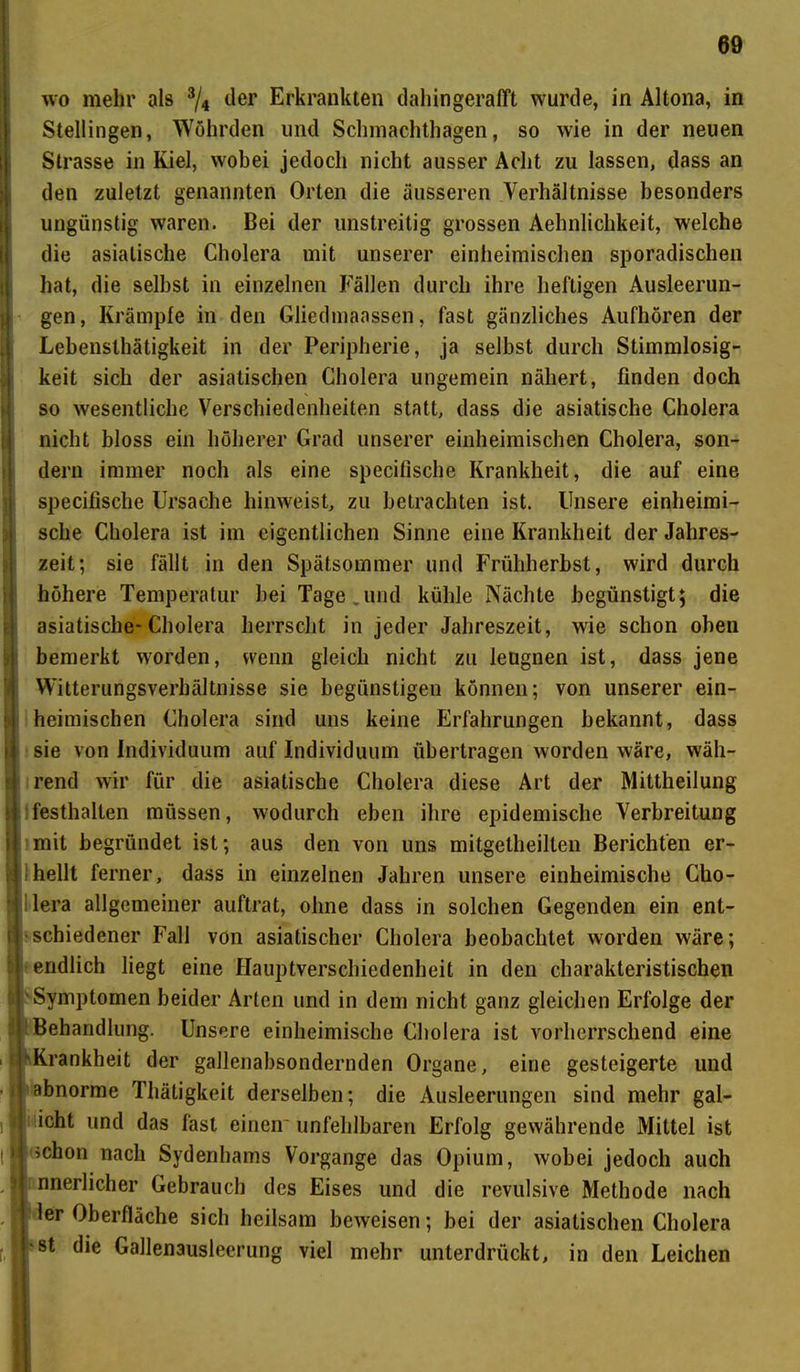 wo mehr als 3/4 der Erkrankten dahingerafft wurde, in Altona, in Stellingen, Wöhrden und Schmachthagen, so wie in der neuen Strasse in Kiel, wobei jedoch nicht ausser Acht zu lassen, dass an den zuletzt genannten Orten die äusseren Verhältnisse besonders ungünstig waren. Bei der unstreitig grossen Aehnlichkeit, welche die asiatische Cholera mit unserer einheimischen sporadischen hat, die selbst in einzelnen Fällen durch ihre heftigen Ausleerun- gen, Krämpfe in den Gliedmaassen, fast gänzliches Aufhören der Lebensthätigkeit in der Peripherie, ja selbst durch Stimmlosig- keit sich der asiatischen Cholera ungemein nähert, finden doch so wesentliche Verschiedenheiten statt, dass die asiatische Cholera nicht bloss ein höherer Grad unserer einheimischen Cholera, son- dern immer noch als eine specifische Krankheit, die auf eine specifische Ursache hinweist, zu betrachten ist. Unsere einheimi- sche Cholera ist im eigentlichen Sinne eine Krankheit der Jahres- zeit; sie fällt in den Spätsommer und Frühherbst, wird durch höhere Temperatur bei Tage.und kühle Nächte begünstigt; die asiatische-Cholera herrscht in jeder Jahreszeit, wie schon oben bemerkt worden, wenn gleich nicht zu leugnen ist, dass jene Witterungsverhältnisse sie begünstigen können; von unserer ein- * heimischen Cholera sind uns keine Erfahrungen bekannt, dass ! sie von Individuum auf Individuum übertragen worden wäre, wäh- rend wir für die asiatische Cholera diese Art der Mittheilung ! festhallen müssen, wodurch eben ihre epidemische Verbreitung I?mit begründet ist; aus den von uns mitgetheilten Berichten er- hellt ferner, dass in einzelnen Jahren unsere einheimische Cho- lera allgemeiner auftrat, ohne dass in solchen Gegenden ein ent- schiedener Fall von asiatischer Cholera beobachtet worden wäre; endlich liegt eine Hauptverschiedenheit in den charakteristischen Symptomen beider Arten und in dem nicht ganz gleichen Erfolge der Behandlung. Unsere einheimische Cholera ist vorherrschend eine i -Krankheit der gallenabsondernden Organe, eine gesteigerte und • ■ abnorme Thätigkeit derselben; die Ausleerungen sind mehr gal- i| und das fast einen'unfehlbaren Erfolg gewährende Mittel ist »schon nach Sydenhams Vorgänge das Opium, wobei jedoch auch nnerlicher Gebrauch des Eises und die revulsive Methode nach ler Oberfläche sich heilsam beweisen; bei der asiatischen Cholera | st die Gallenausleerung viel mehr unterdrückt, in den Leichen