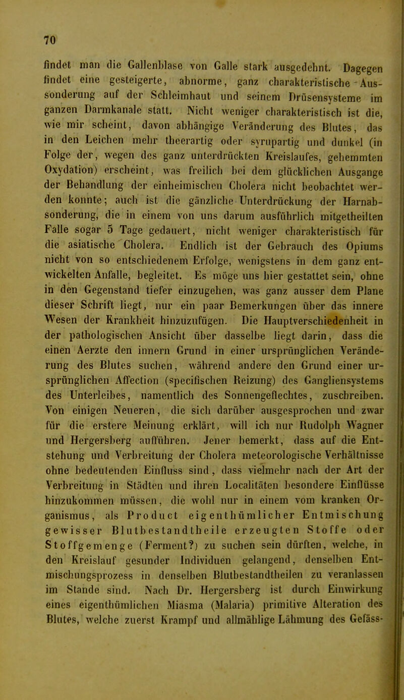findet man die Gallenblase von Galle stark ausgedehnt. Dagegen findet eine gesteigerte, abnorme, ganz charakteristische'Aus- sonderung auf der Schleimhaut und seinem Drüsensysteme im ganzen Dannkanale statt. Nicht weniger charakteristisch ist die, wie mir scheint, davon abhängige Veränderung des Blutes, das in den Leichen mehr theerartig oder syrupartig und dunkel (in Folge der, wegen des ganz unterdrückten Kreislaufes, gehemmten Oxydation) erscheint, was freilich bei dem glücklichen Ausgange der Behandlung der einheimischen Cholera nicht beobachtet wer- den konnte; auch ist die gänzliche Unterdrückung der Harnab- sonderung, die in einem von uns darum ausführlich mitgetheillen Falle sogar 5 Tage gedauert, nicht weniger charakteristisch für die asiatische Cholera. Endlich ist der Gebrauch des Opiums nicht von so entschiedenem Erfolge, wenigstens in dem ganz ent- wickelten Anfalle, begleitet. Es möge uns hier gestattet sein, ohne in den Gegenstand tiefer einzugehen, was ganz ausser dem Plane dieser Schrift liegt, nur ein paar Bemerkungen über das innere Wesen der Krankheit hinzuzufügen. Die Hauptverschiedenheit in der pathologischen Ansicht über dasselbe liegt darin, dass die einen Aerzte den innern Grund in einer ursprünglichen Verände- rung des Blutes suchen, während andere den Grund einer ur- sprünglichen Affection (specifischen Reizung) des Gangliensystems des Unterleibes, namentlich des Sonnengeflechtes, zuschreiben. Von einigen Neueren, die sich darüber ausgesprochen und zwar für die erstere Meinung erklärt, will ich nur Rudolph Wagner und Hergersberg aufführen. Jener bemerkt, dass auf die Ent- stehung und Verbreitung der Cholera meteorologische Verhältnisse ohne bedeutenden Einfluss sind, dass vielmehr nach der Art der Verbreitung in Städten und ihren Localitäten besondere Einflüsse hinzukommen müssen, die wohl nur in einem vom kranken Or- ganismus, als Product eigenthümlicher Entmischung gewisser Blutbestandtheile erzeugten Stoffe oder Stoffgemenge (Ferment?) zu suchen sein dürften, welche, in den Kreislauf gesunder Individuen gelangend, denselben Ent- mischungsprozess in denselben Blutbestandtheilen zu veranlassen im Stande sind. Nach Dr. Hergersberg ist durch Einwirkung eines eigenthümlichcn Miasma (Malaria) primitive Alteration des Blutes, welche zuerst Krampf und allmählige Lähmung des Gefäss-