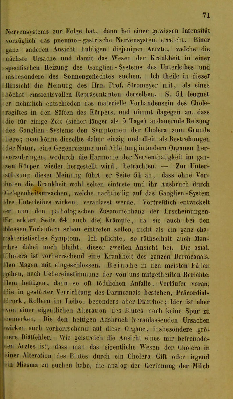 Nervensystems zur Folge hat, dann bei einer gewissen Intensität vorzüglich das pneumo - gastrische Nervensystem erreicht. Einer ganz anderen Ansicht huldigen diejenigen Aerzte, welche die nächste Ursache und damit das Wesen der Krankheit in einer specifischen Reizung des Ganglien - Systems des Unterleibes und insbesondere des Sonnengeflechtes suchen. Ich Lheile in dieser Hinsicht die Meinung des Hm. Prof. Stromeyer mit, als eines höchst einsichtsvollen Repräsentanten derselben. S. 51 leugnet er nehmlich entschieden das materielle Vorhandensein des Chole- ragiftes in den Säften des Körpers, und nimmt dagegen an, dass die für einige Zeit (sicher länger als 5 Tage) andauernde Reizung des Ganglien - Systems den Symptomen der Cholera zum Grunde : liege; man könne dieselbe daher einzig und allein als Bestrebungen der Natur, eine Gegenreizung und Ableitung in andern Organen her- vorzubringen, wodurch die Harmonie der Nerventhäligkeit im gan- zen Körper wieder hergestellt wird, betrachten. — Zur Unter- stützung dieser Meinung führt er Seite 54 an, dass ohne Vor- boten die Krankheit wohl selten eintrete und ihr Ausbruch durch Gelegenheitsursachen, welche nachtheilig auf das Ganglien-System des Unterleibes wirken, veranlasst werde. Vortrefflich entwickelt er nun den pathologischen Zusammenhang der Erscheinungen. lEr erklärt Seite 64 auch die] Krämpfe, da sie auch bei den t blossen Vorläufern schon eintreten sollen, nicht als ein ganz cha- rakteristisches Symptom. Ich pflichte, so räthselhaft auch Man- cches dabei noch bleibt, dieser zweiten Ansicht bei. Die asiat. i Cholera ist vorherrschend eine Krankheit des ganzen Darmcanals, Iden Magen mit eingeschlossen. Beinahe in den meisten Fällen .»ehen, nach Uebereinstimmung der von uns mitgetlieilten Berichte, liem heftigen, dann so oft tödtlichen Anfalle, Vorläufer voran, die in gestörter Verrichtung des Darmcanals bestehen, Präcordial- druck, Kollern im Leibe, besonders aber Diarrhoe; hier ist aber von einer eigentlichen Alteration des Blutes noch keine Spur zu bemerken. Die den heftigen Ausbruch (veranlassenden Ursachen wirken auch vorherrschend auf diese Organe, insbesondere grö- ßere Diätfehler. Wie geistreich die Ansicht eines mir befreunde- en Arztes ist’, dass man das eigentliche Wesen der Cholera in iner Alteration des Blutes durch ein Cholera-Gift oder irgend in Miasma zu suchen habe, die analog der Gerinnung der Milch
